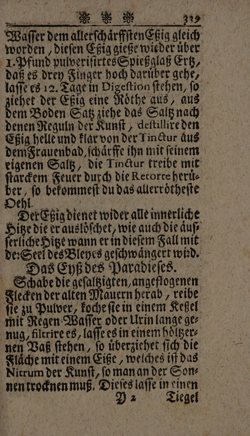 worden, dieſen Eßig gieße wieder uͤber daß es drey Finger hoch daruber gehe, ziehet der Eßig eine Roͤthe aus, aus denen Reguln der Kunſt, deitillire den Eßig helle und klar von der Tinctur aus dem Frauenbad, ſchaͤrffe ihn mit feinem ſerliche Hitze wann er in dieſem Fall mit Das Eyß des Paradieſes. Flecken der alten Mauern herab, reibe nug, filtrire es, laſſe es in einem hoͤltzer⸗ Nitrum der Kunſt, ſo man an der Son⸗ nen trocknen muß. Dieſes laſſe in einen —