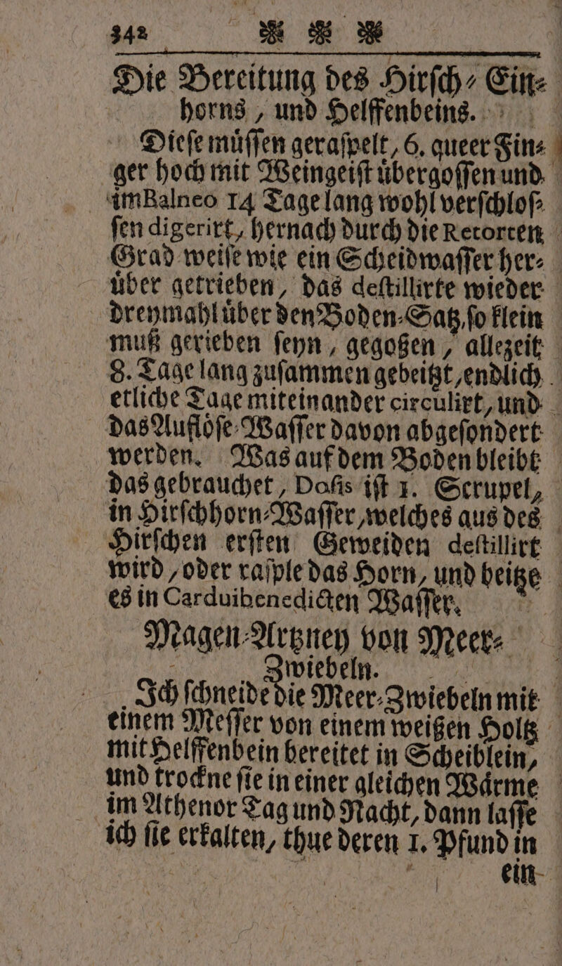 2 * K Die Bereitung des HirſchEin⸗ horns, und Helffenbeins. Dieſe muͤſſen geraſpelt, 6. queer Sins - ger hoch mit Weingeiſt uͤbergoſſen und im Balneo 14 Tage lang wohl verſchloſ⸗ fen digerirt, hernach durch die Retorten Grad weiſe wie ein Scheidwaſſer her⸗ über getrieben, das deftillirte wieder dreymahluͤber den Boden ⸗Satz ſo klein muß gerieben ſeyn, gegoßen, allezeit 8. Tage lang zuſammen gebeitzt, endlich etliche Tage miteinander circulirt, und das Aufloͤſe Waſſer davon abgeſondert werden. Was auf dem Boden bleibt das gebrauchet, Dofis iſt J. Scrupel, in Hirſchhorn⸗Waſſer, welches aus des Hirſchen erſten Geweiden deſtillirt wird oder raſple das Horn, und beige es in Carduibenedicten Waſſer. | Magen dune von Meer⸗ Zwiebeln. | Ich ſchneide die Meer- Zwiebeln mit | einem Meſſer von einem weißen Holtz mit Helffenbein bereitet in Scheiblein, und trockne fie in einer gleichen Wärme im Athenor Tag und Nacht, dann laſſe ich fie erkalten, thue deren 1. Pfund in |