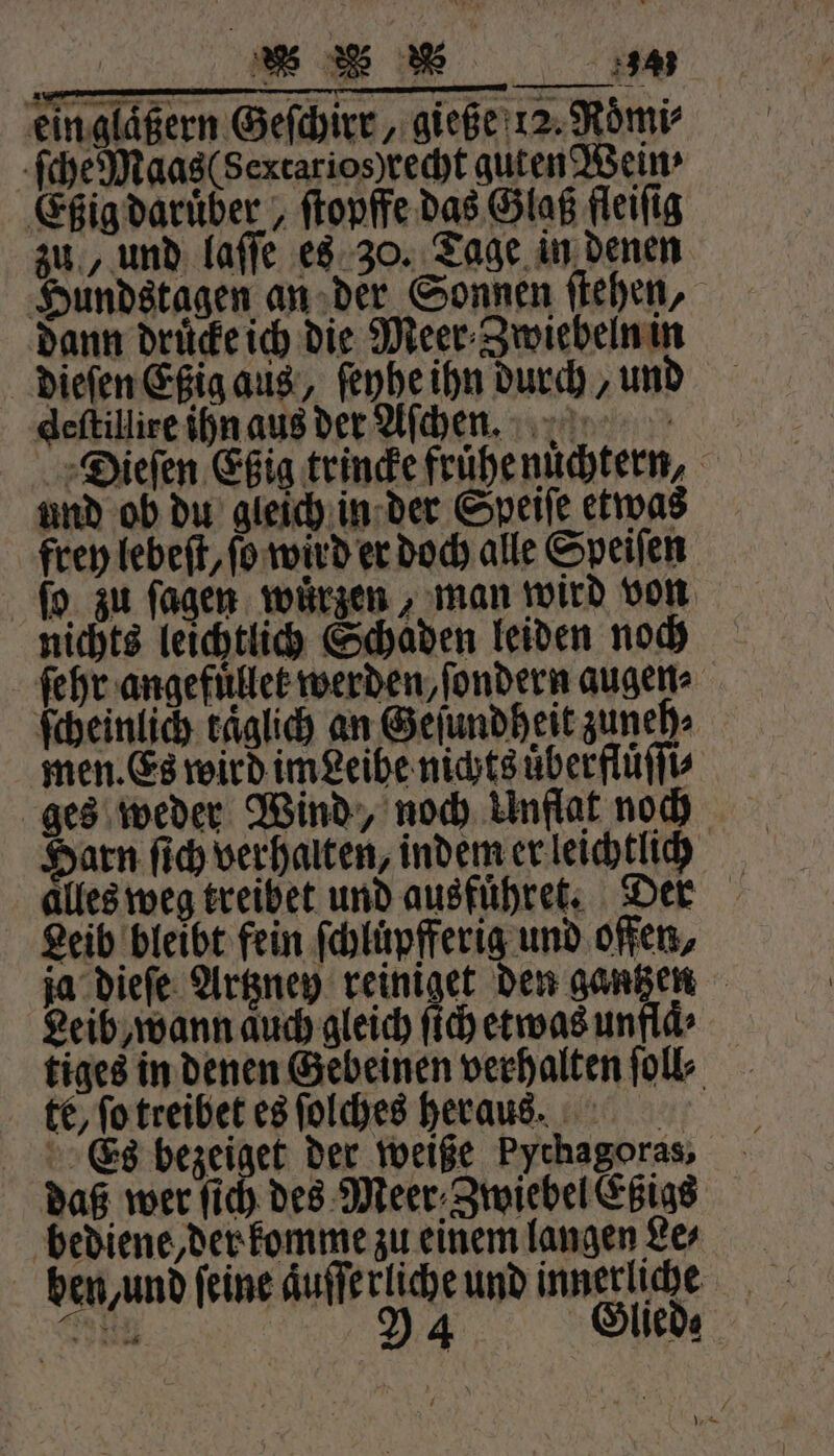 % ER * eingläßern Geſchirr, gieße 12. Roͤmi⸗ ſche Maas (Sertarios)recht guten Wein: Eßig daruber, ſtopffe das Glaß fleifig zu, und laſſe es 30. Tage in denen Hundstagen an der Sonnen ſtehen, dann drucke ich die Meer⸗Zwiebeln in dieſen Eßig aus, ſeyhe ihn durch, und deſtillire ihn aus der Aſchen. Dieſen Eßig trincke frühe nuͤchtern, und ob du gleich in der Speiſe etwas frey lebeſt, fo wird er doch alle Speiſen ſo zu ſagen wuͤrzen, man wird von nichts leichtlich Schaden leiden noch ſehr angefuͤllet werden, ſondern augen» ſcheinlich täglich an Geſundheit zuneh⸗ men. Es wird im Leibe nichts uͤberfluͤſſi⸗ ges weder Wind, noch Unflat noch arn ſich verhalten, indem er leichtlich alles weg treibet und ausfuͤhret. Der Leib bleibt fein ſchluͤpfferig und offen, ja dieſe Artzney reiniget den gantzen Leib, wann auch gleich ſich etwas unfla⸗ tiges in denen Gebeinen verhalten folk te, ſo treibet es ſolches heraus. Es bezeiget der weiße Pychagoras, daß wer ſich des Meer Zwiebel Eßigs bediene, der komme zu einem langen Le⸗ ben, und feine aͤuſſerliche und innerliche SE 924 Glied⸗