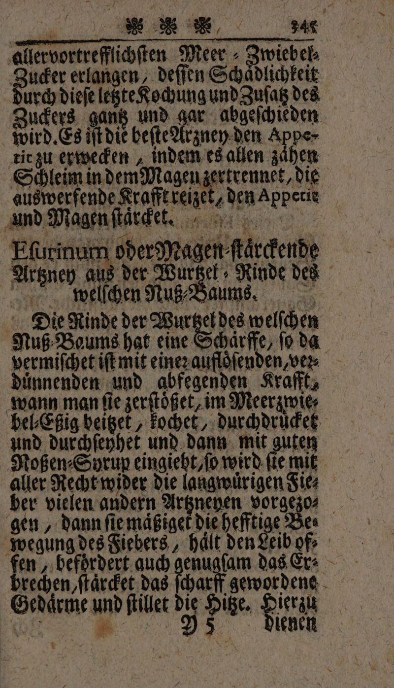 allervortrefflichſten Meer - Zwiebel Buder erlangen deſſen Schädlichkeit urch dieſe letzte Kochung und Zuſatz des Zuckers gantz und gar abgeſchieden wird. Es iſt die beſte Arzney den Appe· tit zu erwecken indem es allen zaͤhen Schleim in dem Magen zertrennet, die auswerfende Krafft reizet, den Appetie und Magen ſtaͤrket. Eſurinum oder Magen⸗ſtarckende Artzney aus der Wurzel Rinde des welſchen Nuß⸗ Baues. Die Rinde der Wurtzel des welſchen Nuß Baums hat eine Schaͤrffe, ſo da vermiſchet iſt mit eineꝛ aufloͤſenden, vez duͤnnenden und abfegenden Krafft, wann man ſie zerſtoͤßet, im Meerzwie⸗ bel⸗Eßig beitzet, kochet, durchdrücket und durchſeyhet und dann mit guten Noßen⸗Syrup eingieht, ſo wird ſie mit aller Recht wider die langwuͤrigen Sies ber vielen andern Argnenen vorgezo⸗ gen, dann ſie maͤßiget die hefftige Be⸗ wegung des Fiebers, halt den Leibof⸗ en, befördert auch 1 on das Er⸗ rechen, ſtaͤrcket das ſcharff | Gedaͤrme und ſtillet die Hitze. Henin Er . 5 diehen “u