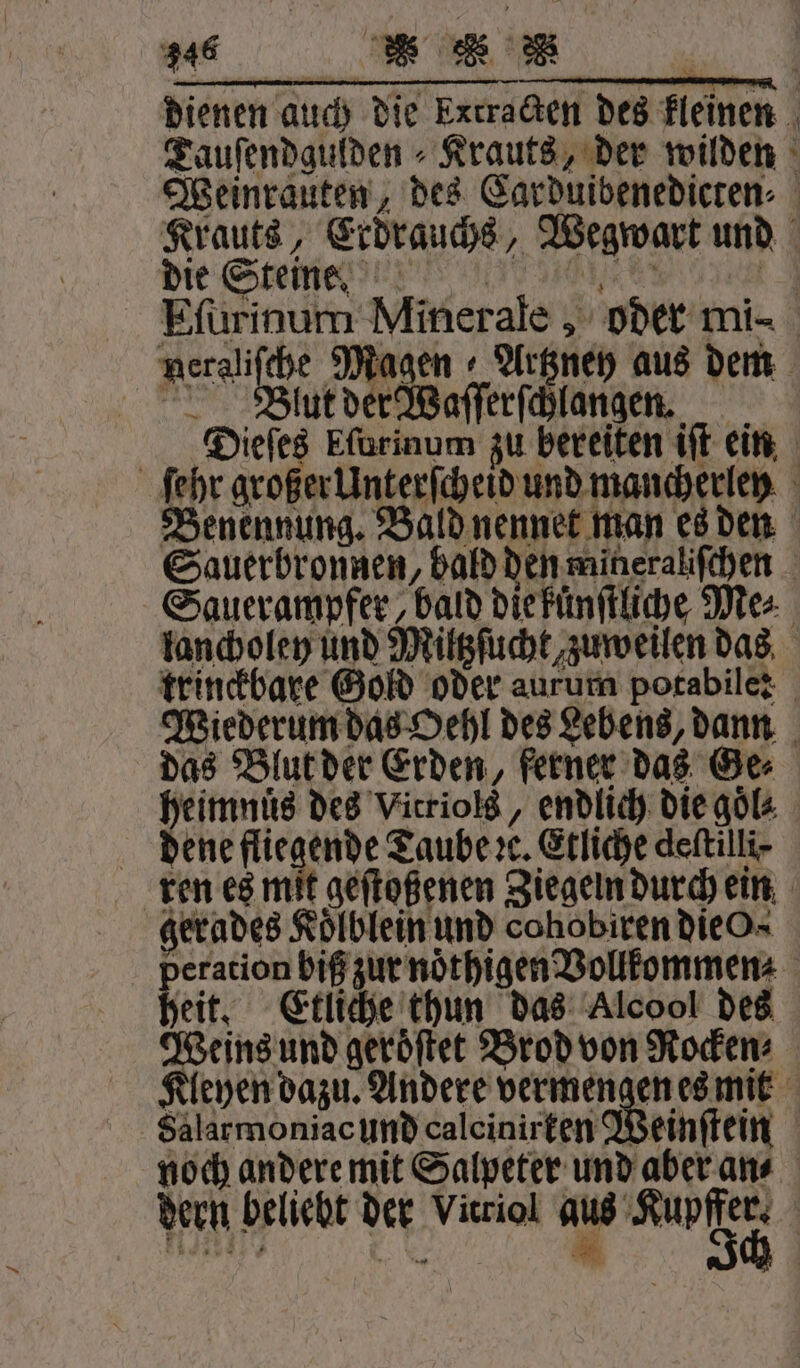 246 * 1 dienen auch die Extracten des kleinen Tauſendgulden⸗Krauts, der wilden Weinrauten, des Carduibenedicten⸗ Krauts, Erdrauchs, Wegwart und die Steine! ?!? e hee 3 Ffürinum Minerale, oder mi- neraliſche Magen Artzney aus dem Blut der Waſſerſchlangen. Dieſes Eſurinum zu bereiten iſt ein ſehr großer Unterſcheid und mancherley Benennung. Bald nennet man es den Sauerbronnen, bald den mineraliſchen Sauerampfer bald die kuͤnſtliche Me⸗ lancholey und Miltzſucht zuweilen das trinckbare Gold oder aurum potabile: Wiederum das Oehl des Lebens, dann das Blut der Erden, ferner das Ge⸗ heimnuͤs des Vitriols, endlich die goͤl⸗ dene fliegende Taube ꝛc. Etliche deſtilli⸗ ren es mit geſtoßenen Ziegeln durch ein gerades Kölblein und cohobiren dieO- eration biß zur noͤthigen Vollkommen⸗ eit. Etliche thun das Alcool des Weins und geroͤſtet Brod von Rocken⸗ Kleyen dazu. Andere vermengen es mit Salarmoniac und calcinirten Weinſtein noch andere mit Salpeter und aber an⸗ dern beliebt der Vitriol aus Rule