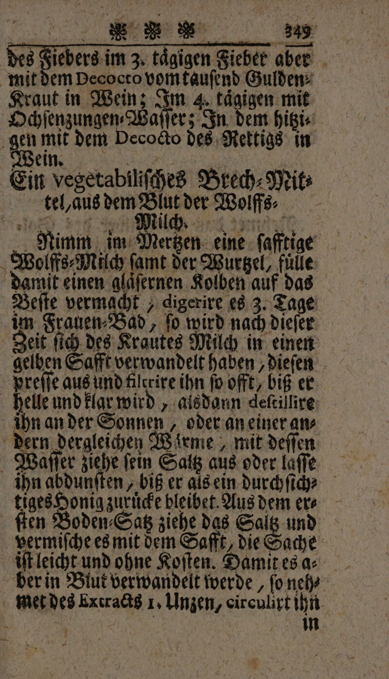 ee des Fiebers im 3. tägigen Fieber aber mit dem Decocto vom tauſend Gulden⸗ Kraut in Wein; Im 4, tägigen mit Ochſenzungen⸗Waſſer; In dem hitzi⸗ gen mit dem Decocto des Rettigs in Wein n Ein vegetabilſches Brech⸗Mit⸗ kel, aus e Wolffs⸗ Nimm im Mertzen eine ſafftige Wolffs⸗Milch ſamt der Wurtzel, fülle damit einen glaͤſernen Kolben auf das Beſte vermacht „ digerire es 3. Tage im Frauen⸗Bad, ſo wird nach dieſer Zeit ſich des Krautes Milch in einen Preſſe aus und filerire ihn ſo offt / biß er helle und klar wird, alsdann deftillire: ihn an der Sonnen, oder an einer an⸗ dern dergleichen Warme, mit deſſen Waſſer ziehe fein Saltz aus oder laſſe ihn abdunſten, biß er als ein durchſich⸗ tiges Honig zuruͤcke bleibet Aus dem er⸗ ſten Boden⸗Satz ziehe das Saltz und vermiſche es mit dem Safft, die Sache iſt leicht und ohne Koſten. Damit es a⸗ met des Extracts 1. Unzen, oirculirt ihn 7 Br | | m Li