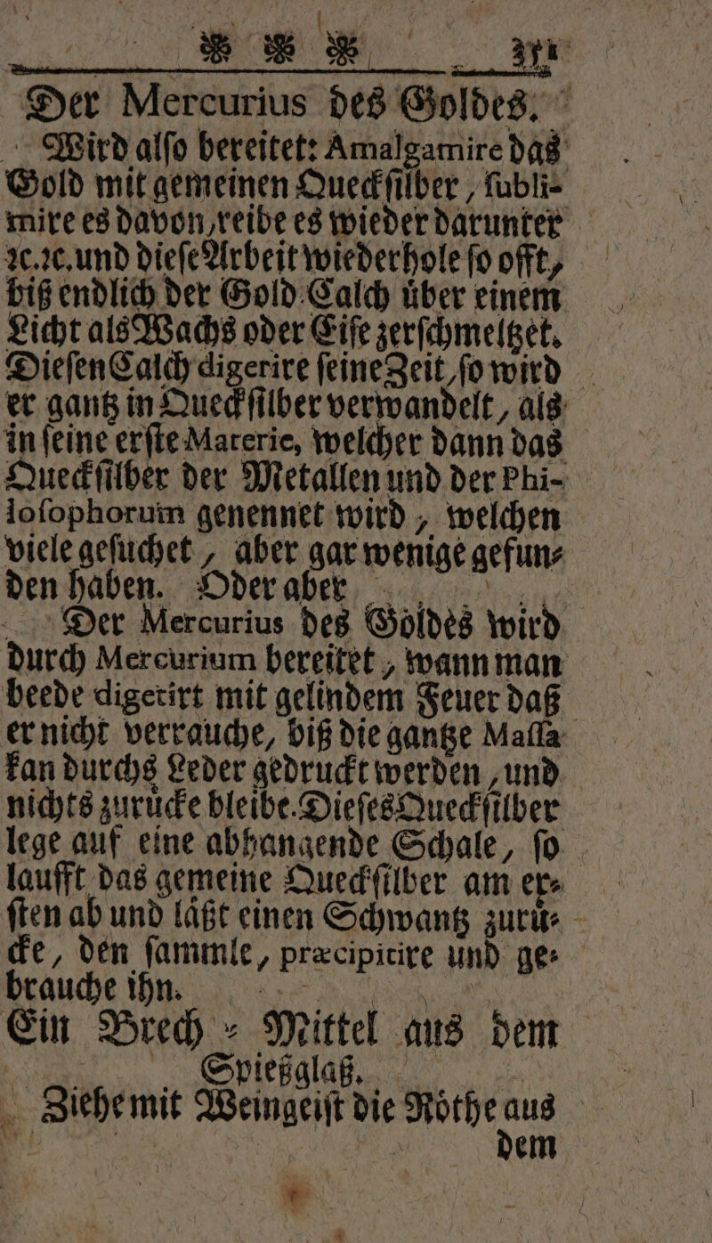 ST LEER 7 Der Mercurius des Goldes. Wird alſo bereitet: Amalgamire das Gold mit gemeinen Queckſilber, ſubli⸗ Lc. c. und dieſe Arbeit wiederhole fo offt, biß endlich der Gold Calch uͤber einem Licht als Wachs oder Eiſe zerſchmeltzet. Dieſen Calch digerire ſeine Zeit/ſo wird er gantz in Queck ſilber verwandelt, als in ſeine erſte Materie, welcher dann das Queckſilber der Metallen und der Phi- lofophorum genennet wird, welchen viele geſuchet, aber gar wenige gefun⸗ den haben. Oder aber Der Mercurius des Goldes wird durch Mercurium bereitet, wann man beede digetirt mit gelindem Feuer daß er nicht verrauche, biß die gantze Malla kan durchs Leder gedruckt werden ‚und nichts zuruͤcke bleibe. Dieſes Queckſilber lege auf eine abhangende Schale, ſo laufft das gemeine Queckſilber am er⸗ ſten ab und läßt einen Schwantz zuruͤ. cke, den ſammle, præcipitire und ge⸗ brauche ihn ic s..@, Ein Brech Mittel aus dem „ Spießgla ,. . Ziehe mit Weingeiſt die Rothe — F a N em * * * N