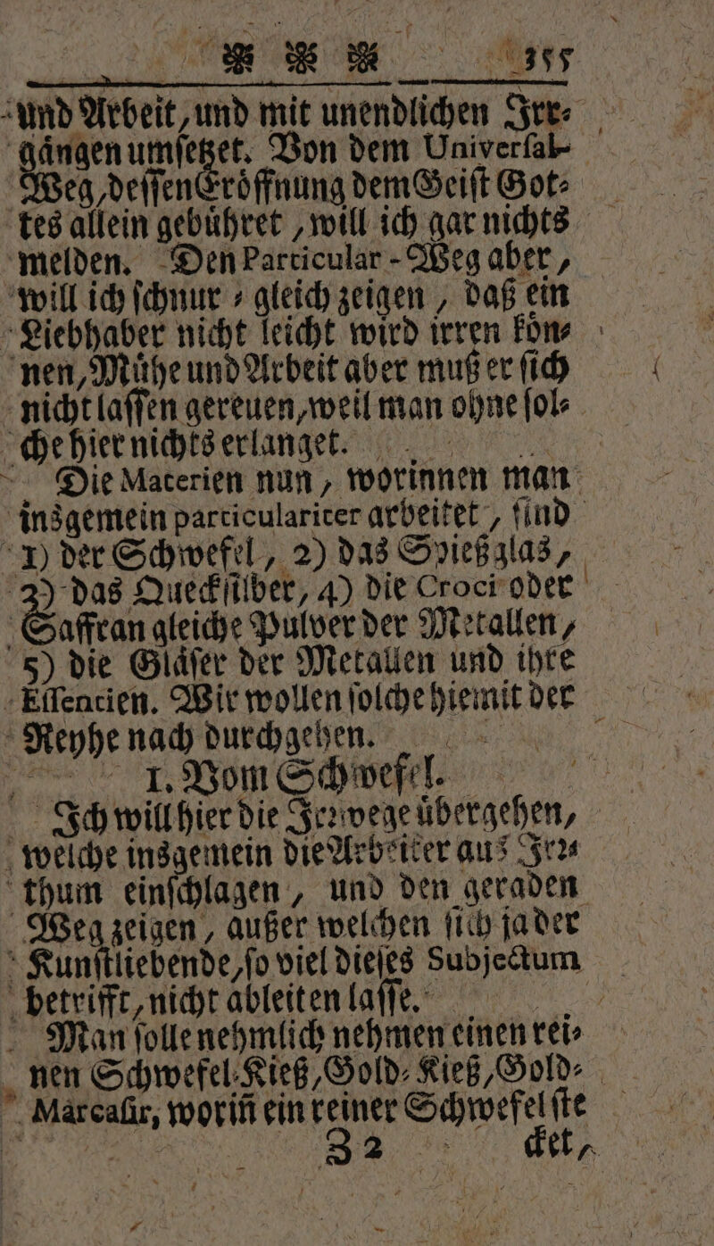 ER Mel zund Arbeit, und mit unendlichen Irr⸗ Ae umſetzet. Von dem Univerſal⸗ Weg, deſſenEroͤffnung demGeiſt Got: melden. Den Particular Weg aber, will ich ſchnur » gleich zeigen, daß ein Liebhaber nicht leicht wird irren kon⸗ nen, Mühe und Arbeit aber muß er ſich nicht laſſen gereuen, weil man ohne ſol⸗ che hier nichts erlanget. Die Materien nun, worinnen man insgemein particulariter arbeitet, ſind J) der Schwefel, 2) das Spieß zlas, 3) das Queckſilber, 4) die Croci oder Saffran gleiche Pulver der Metallen, 5) die Glaͤſer der Metallen und ihre Eſlentien. Wir wollen ſolche hiemit der Reyhe nach durchgehen. k. Vom chte! Ich will hier die Je: wege uͤbergehen, welche insgemein die Arbeiter aus Fri thum einſchlagen, und den geraden Weg zeigen, außer welchen ſich ja der Kunſtliebende, ſo viel dieſes Subjectum betrifft, nicht ableiten laſſe. Man ſolle nehmlich nehmen einen rei⸗ nen Schwefel Kieß, Gold⸗KießGold⸗. Miarcaſir, worin ein reiner Schwefel ſte 5 RR Ne en —