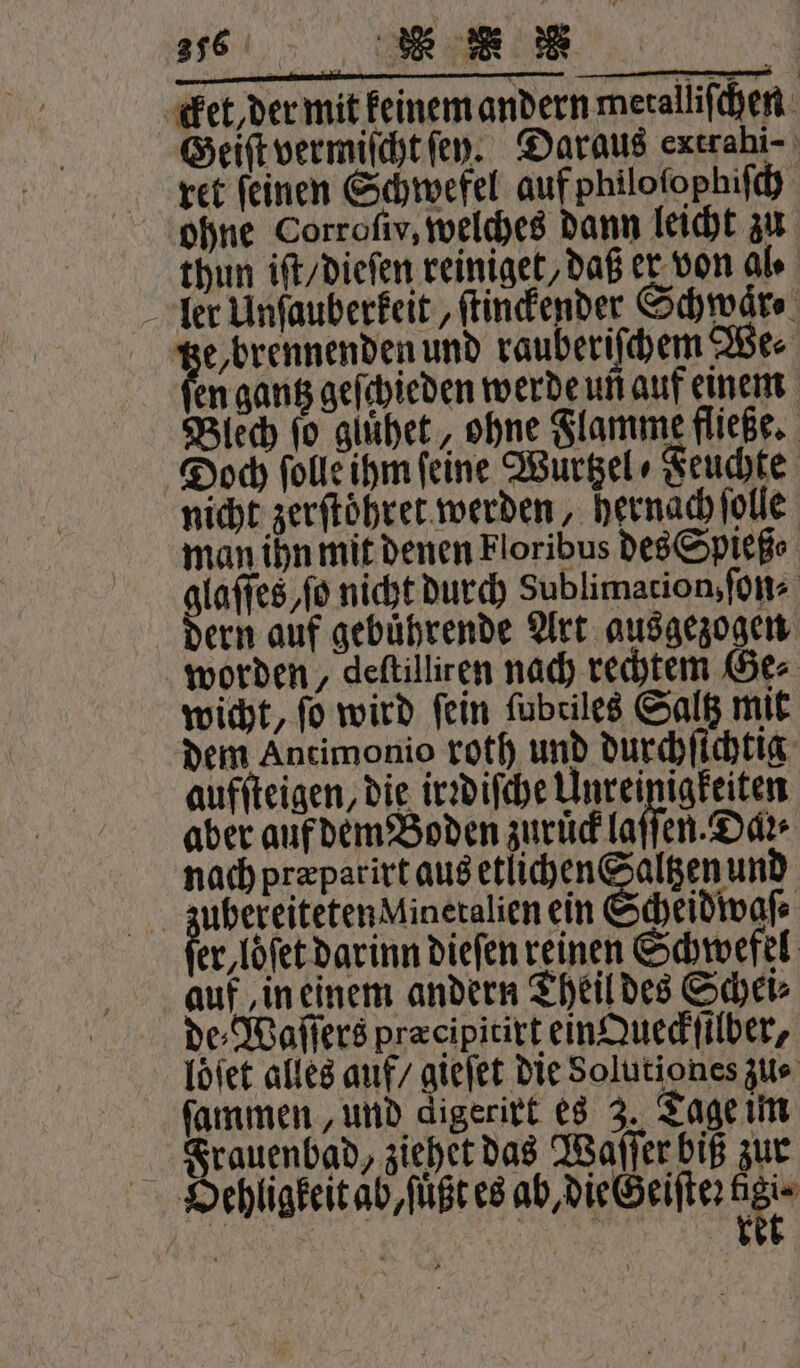 cket, der mit keinem andern metalliſchen Geiſt vermiſcht ſey. Daraus extrahi- ret feinen Schwefel auf philoſophiſch ohne Corroſiv, welches dann leicht zu thun iſt / dieſen reiniget, daß er von Ale ler Unſauberkeit, ſtinckender Schwaͤr⸗ e, brennenden und rauberiſchem We⸗ en gantz geſchieden werde un auf einem Blech ſo glühet, ohne Flamme fließe. Doch ſolle ihm feine Wuͤrtzel Feuchte nicht zerſtoͤhret werden, hernach ſolle man ihn mit denen Floribus des Spieß⸗ glaſſes, ſo nicht durch Sublimation, ſon- dern auf gebuͤhrende Art ausgezogen worden, deftilliren nach rechtem Ge⸗ wicht, fo wird fein ſubtiles Saltz mit dem Antimonio roth und durchſichtig aufſteigen, die irꝛdiſche Unreinigkeiten aber auf dem Boden zuruͤck laſſen. Dar nach præparirt aus etlichen Saltzen und zubereiteten Mineralien ein Scheidwaſ⸗ fer löſet darin dieſen reinen Schwefel auf in einem andern Theil des Schei⸗ de⸗Waſſers pracipitixt ein Queckſilber, loͤſet alles auf / gieſet die Solutio nes zu⸗ ſammen, und digerirt es 3. Tage im Frauenbad, ziehet das Waſſer biß zur Hehligkeit ab, ſuͤßt es ab, die Geiſte: der