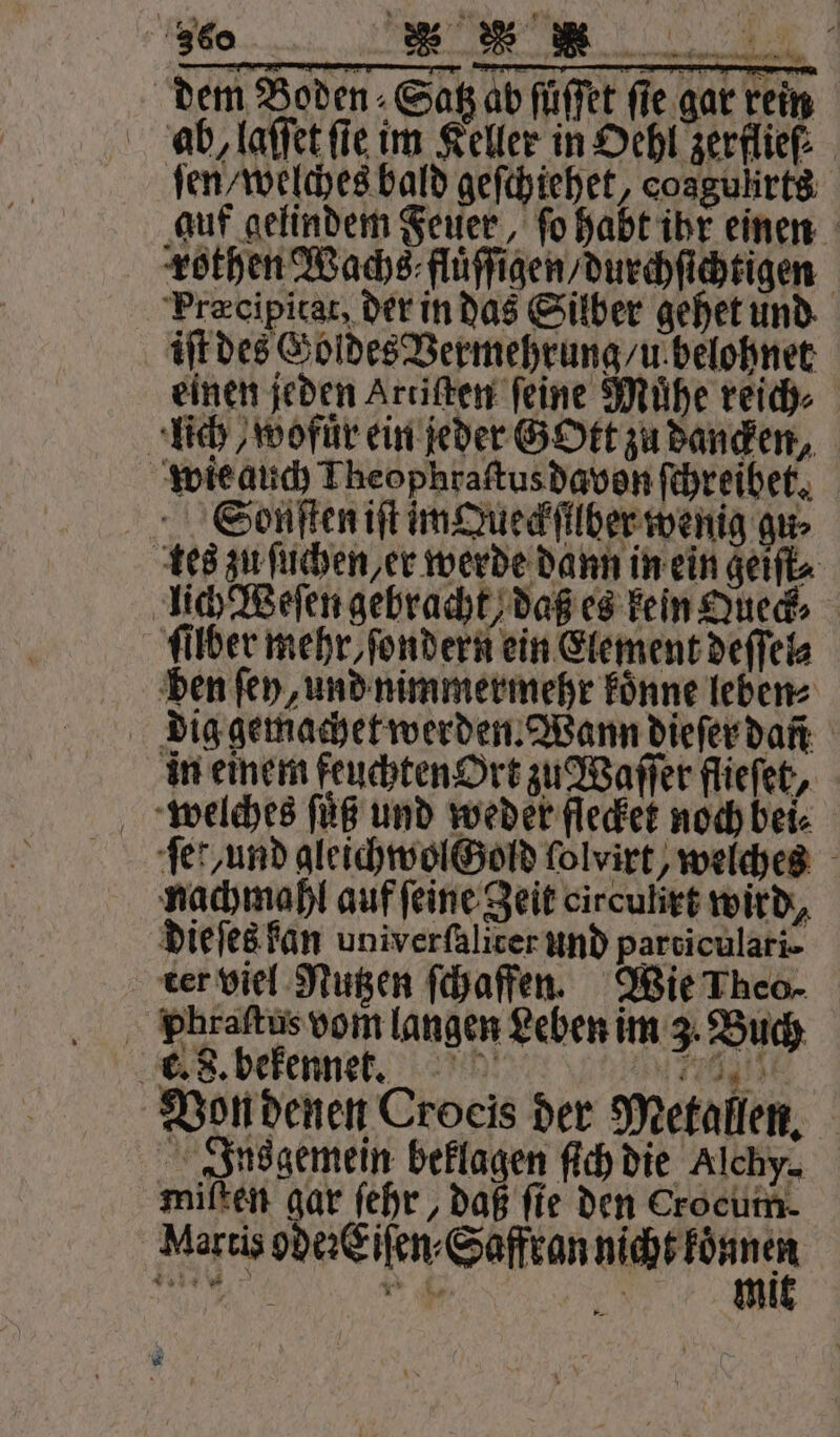 ab, laſſet fie im Keller in Oehl zerflief: ſen welches bald geſchiehet, cosgulirts auf gelindem Feuer, ſo habt ihr einen rothen Wachs fluͤſſigen / durchſichtigen Præcipitat, der in das Silber gehet und iſt des Goldes Vermehrung / u belohnet einen jeden Artiſten ſeine Muͤhe reich⸗ lich, wofür ein jeder GOtt zu Banden, wie auch Theophraſtus davon ſchreibet. Sonſten iſt im Queckſilber wenig gu⸗ tes zu ſuchen, er werde dann in ein geiſt⸗ lich Weſen gebracht, daß es kein Queck ſilber mehr, ſondern ein Element deſſel⸗ den ſey, und nimmermehr koͤnne leben⸗ dig gemachet werden. Wann dieſer dan in einem feuchten Ort zu Waſſer flieſet, welches ſuͤß und weder flecket noch bei⸗ ſe rund gleichwol Gold ſolvirt, welches nachmahl auf ſeine Zeit oirculirt wird, dieſes kan univerfälicer und particulari- ter viel Nutzen ſchaffen. Wie Theo- Phraſtus vom langen Leben im 3. Buch ng. Von denen Croeis der Metallen. Ins gemein beklagen ſich die Alchy. miften gar ſehr, daß fie den Crocum. Martis ode: Eiſen⸗Saffran W l g * . ER mi ’