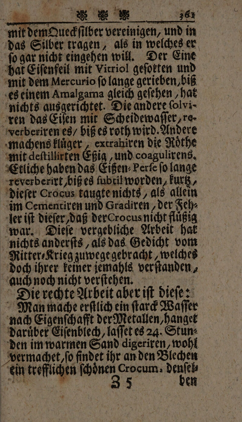 mit dem Queckſilber vereinigen, und in das Silber tragen, als in welches er ſo gar nicht eingehen will. Der Eine hat Eiſenfeil mit Virriol geſokten und mit dem Mercurio ſo lange gerieben, biß es einem Amalgama gleich gefehen ‚hat nichts ausgerichtet. Die andere folvi- ren das Eiſen mit Scheidewaſſer, ro- verberiren es / biß es roth wird. Andere machens kluͤger, extrahiren die Rothe mit deſtillirten Eßig, und coagulirens. Etliche haben das Eißen⸗Perſe ſo lange reverberirt,biß es ſubtil worden, Fur, dieſer Crocus taugte nichts, als allein im Cementiren und Gradiren/ der Feh⸗ ler iſt dieſer daß der Crocus nicht fluͤßig war. Dieſe vergebliche Arbeit hal nichts anderſts, als das Gedicht vom Ritter⸗Krieg zuwege gebracht, welches doch ihrer keiner jemahls verſtanden, auch noch nicht verſteheen. Die rechte Arbeit aber iſt dieſe: Man mache erſtlich ein ſtarck Waſſer nach Eigenſchafft der Metallen,hanget Darüber Eiſenblech, laſſet es 24. Stun: den im warmen Sand digeriren, wohl vermachet, ſo findet ihr an den Blechen