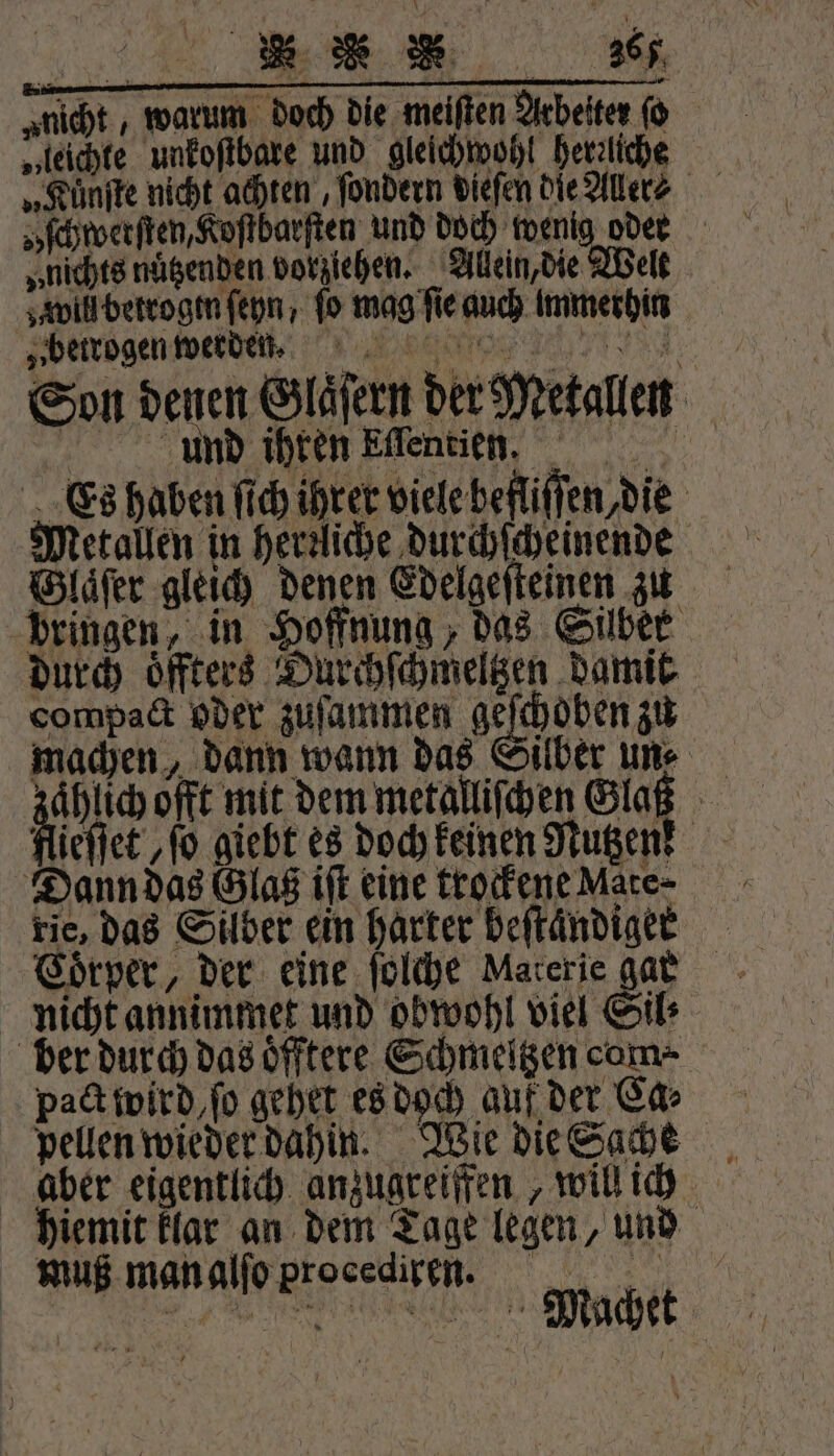 „nicht , warum doch die meiſten Arbeiter ſo „leichte unkoſtbare und gleichwohl herzliche ſchwerſten, Koſtbarſten und doch wenig oder „nichts nutzenden vorziehen. Allein, die Welt will betrogen ſeyn, fo mag fie auch Immerhin „betrogen werden. Ba | . ' 9 4 5 80 15 N ME ir Son denen Glaͤſern der Metallen Aud ihren Eflentien Es haben ſich ihrer viele befliſſen, die Glaͤſer gleich denen Edelgeſteinen zu bringen, in Hoffnung, das Silber durch oͤffters Durchſchmeltzen damit compact oder zuſammen deu machen, dann wann das Silber une fe offt mit dem metalliſchen Glaß flieſſet ‚fo giebt es doch keinen Nutzen! Dann das Glas iſt eine trockene Mate- rie, das Silber ein harter beſtaͤndiger nicht annimmet und obwohl viel Gib ber durch das oͤfftere Schmeltzen com⸗ pact wird, ſo gehet es doch auf der Ca⸗ pellen wieder dahin. Wie die Sache hiemit klar an dem Tage legen, und muß man alſo procedi ren. e en men,