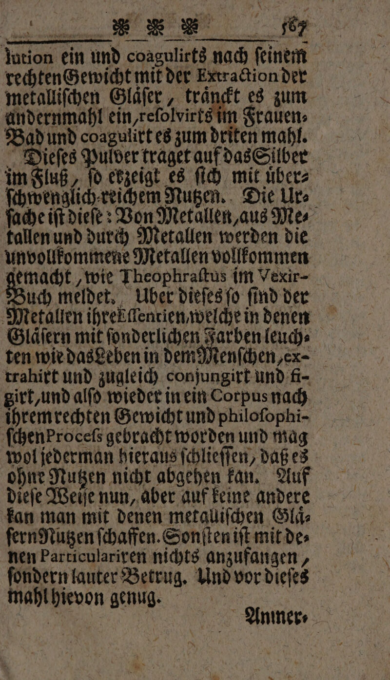 lution ein und coagulirts nach feinem rechten Gewicht mit der Extraction der metalliſchen Glaͤſer, traͤnckt es zum andernmahl ein, reſolvirts im Frauen⸗ Bad und coagulirt es zum driten mahl. Dieſes Pulver traget auf das Silber im Fluß, ſo ekzeigt es ſich mit übers ſchwenglich⸗reichem Nutzen. Die Ur⸗ tallen und durch Metallen werden die unvollkommene Metallen vollkommen gemacht, wie Theophraftus im Vexir- Su meldet. Uber dieſes ſo find der Glaͤſern mit ſonderlichen Farben leuch⸗ ten wie das Leben in dem Menſchen en⸗ trahixt und zugleich conjungirt und fi- girt, und alſo wieder in ein Corpus nach ihrem rechten Gewicht und philofophi- ſchenProceſs gebracht worden und mag wol jederman hieraus ſchlieſſen, daß es ohne Nutzen nicht abgehen kan. Auf dieſe Weiſe nun, aber auf keine andere kan man mit denen metalliſchen Glaͤ. ſern Nutzen ſchaffen. Sonſten iſt mit de⸗ nen Particulariren nichts anzufangen, ſondern lauter Betrug. Und vor dieſes mahl hievon genug. 1 155 Anmer⸗ * a