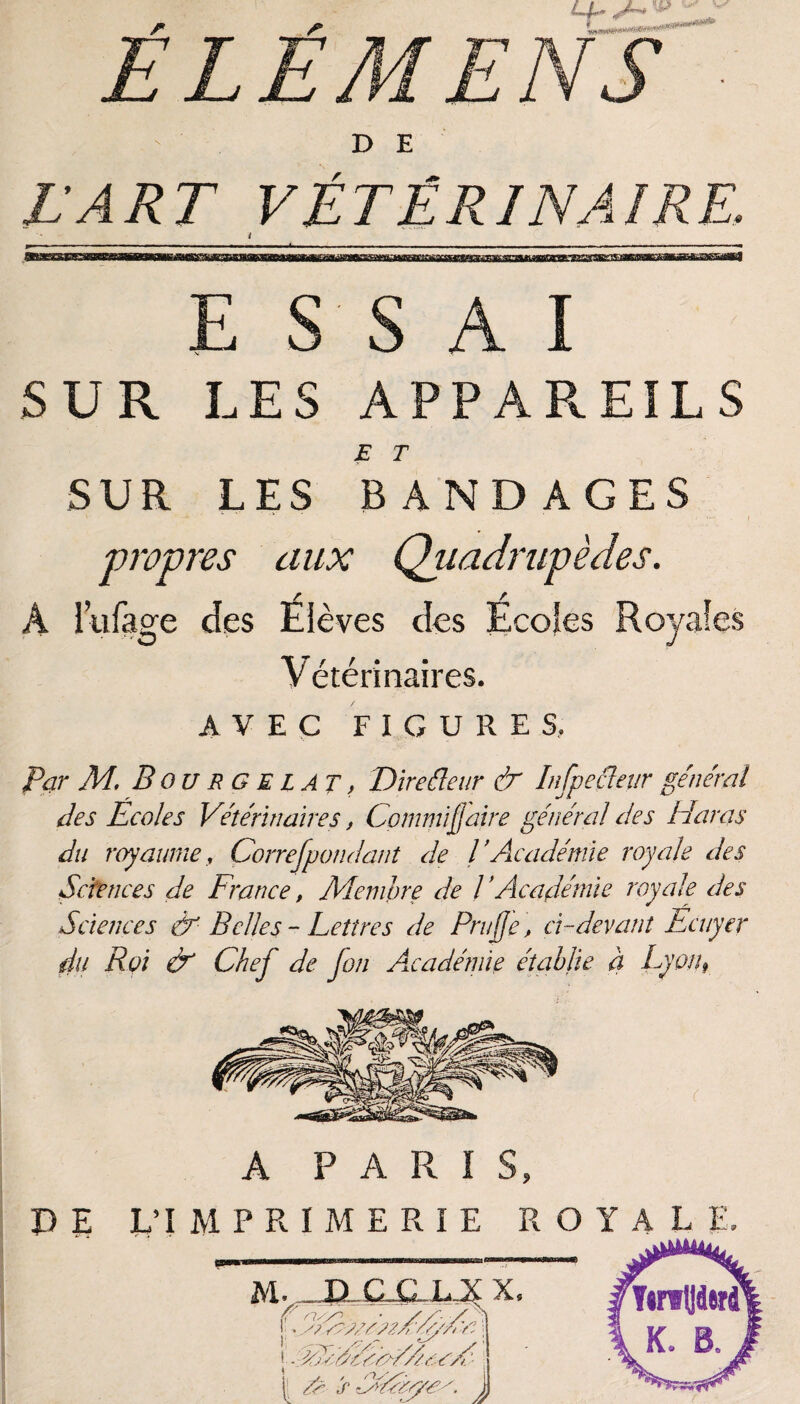 ÉLÉMENS ■ - ' . DE L’ART VÉTÉRINAIRE\ i E S S AI SUR LES APPAREILS E T SUR LES BANDAGES propres aux Quadrupèdes. A liifage des Élèves des Écoles Royales Vétérinaires. AVEC FIGURES. Par M. B ou RG EL AT> Diredeur & Infpedeur général des Ecoles Vétérinaires, Commijjaire général des Haras du royaumey Correspondant de l’Académie royale des Sciences de France, Membre de l ’Académie royale des Sciences & Belles - Lettres de Prujje, cl-devant Ecuyer du Roi & Chej de fon Académie établie à Lyon9 A PARIS,