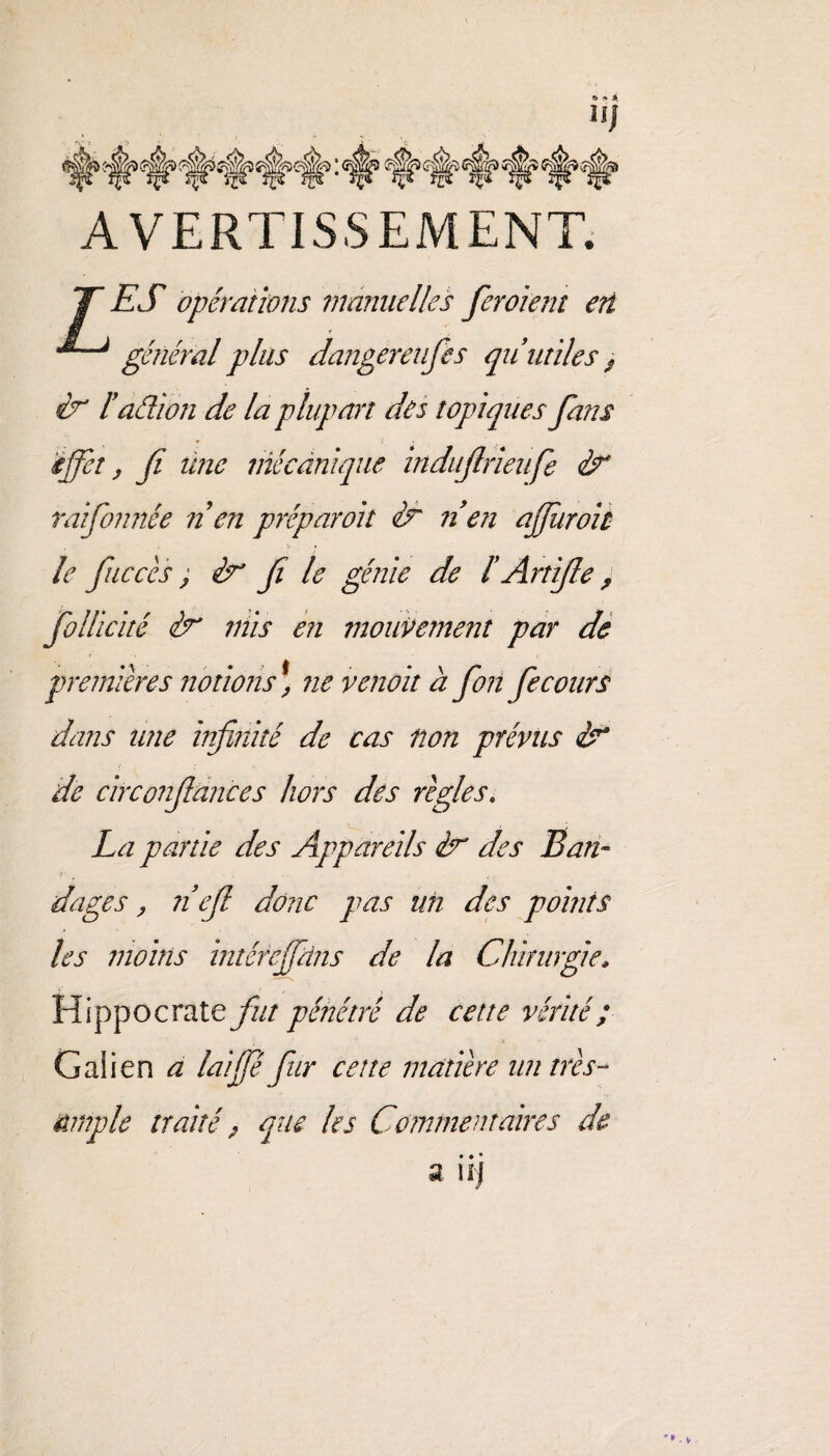 AVERTISSEMENT. TT ES opérations manuelles fer oient en général plus dangereufes qu'utiles $ & l'aâion de la plupart des topiques fans effet, fi ilne mécanique indufirieufe & raifonnée n en préparoit & n en afiiiroit le fiucccs, èr fi le génie de l Artifie > follicité mis en mouvement par de premières notions^ ne venait à fon fie cours dans une infinité de cas non prévus de circonfiances hors des règles. La partie des Appareils ér des Ban- » dages, n'efi donc pas un des points les moins intéreffdns de la Chirurgie, Hippocrate fut pénétré de cette vérité ; Galien a lai fie fur cette matière un très- ample traité, que les Commentaires de