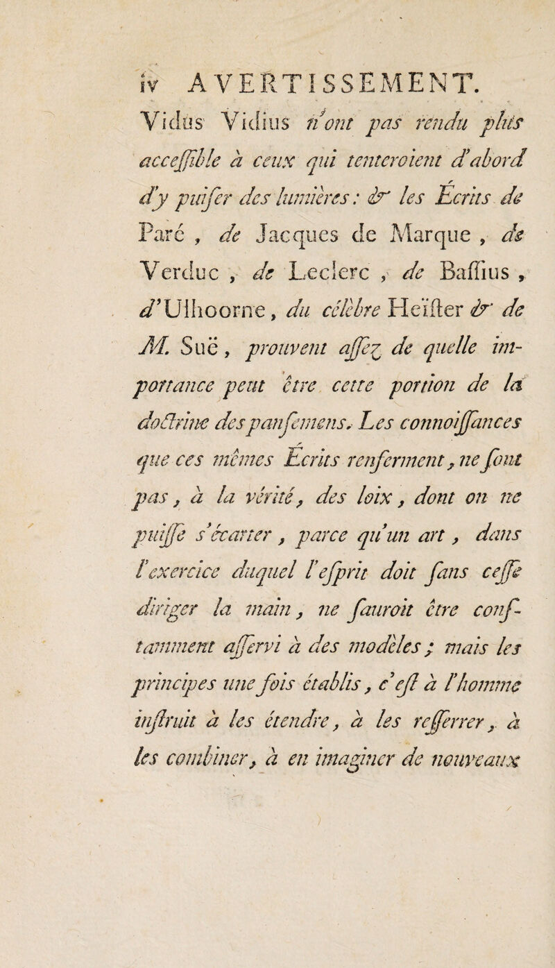 Vici.os Yiclius nom pas rendu plus accefïble à ceux qui tenteraient d’abord d’y puifer des lumières : <&* les Ecrits de Pare , de Jacques de Marque , de Verciuc , de Leclerc de Baffius , d’Ulhoorne, du célébré Heifler &' de d/L Sue, prouvent ajfe7 de quelle im¬ portance peut être cette portion de la doéélrine despanfemens. Les connoijfances S- que ces mêmes Laits renferment 7ne font pas, a la vérité ? des loix, dont on ne puijfe s’écarter / parce qu’un art, dans l’exercice duquel l’efprit doit fans cejfe diriger la main, ne faurait être conf taniment afervi à des modelés ; mais les principes une fois établis, c ef à l’homme ïnfruit h les étendre, a les referrer r a les combiner, à en imaginer de nouveaux