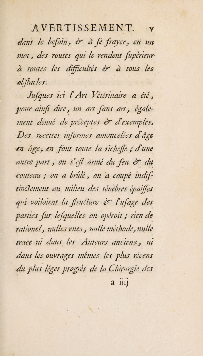dans le befoin, & à fe frayer? en un mot, des routes qui le rendent fupérieur à toutes les difficultés èr à tous les obflades: Jafques ici l’Art Vétérinaire a été ? pour ainfi dire, un art fans art, égale- vient dénué de préceptes èu d'exemples. Des recettes informes amoncelées d’âge en âge > en font toute la richejfe ; d’une autre pan , on seff armé du feu & du couteau ; on a brûlé, on a coupé indif tindement au milieu des ténèbres épaiffes qui voilaient la frudure lifage des parties fur lefquelle s on opérait ; rien de rationel, nulles vues? nulle méthode? nulle trace ni dans les Auteurs anciens, ni dans les ouvrages memes les plus récens du plus léger progrès de la Chirurgie des • • • • a wj