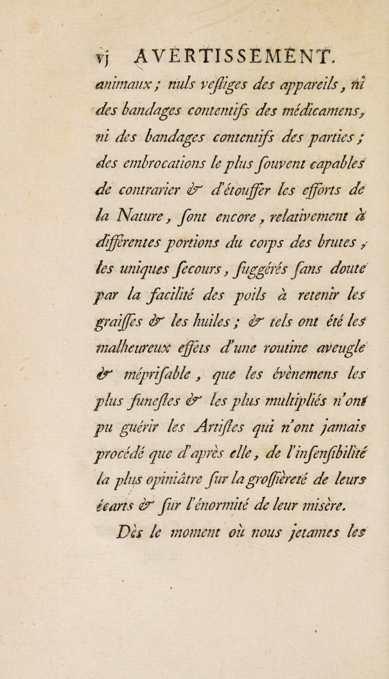 animaux ; nuis veffiges des appareils, ni des bandages contentifs des médicamens,• ni des bandages contentifs des parties ; des embrocations le plus fouvent capables de contrarier éx d'étouffer les efforts de la Nature, font encore, relativement à différentes portions du corps des brutes / les uniques fecours, fuggéîés fans doute par la facilité des poils à retenir les graiffes éx les huiles ; ix tels ont été les malheureux effets dune routine aveugle ix méprifable, que les évènemens les plus funefes éx les plus multipliés ri ont pu guérir les Artiffes qui ri ont jamais procédé que d’après elle, de ïinfenffbilïté la plus opiniâtre fur la gro(ferété de leurs écarts éx fur l’énormité de leur misère. Dès le moment ou nous jetâmes les