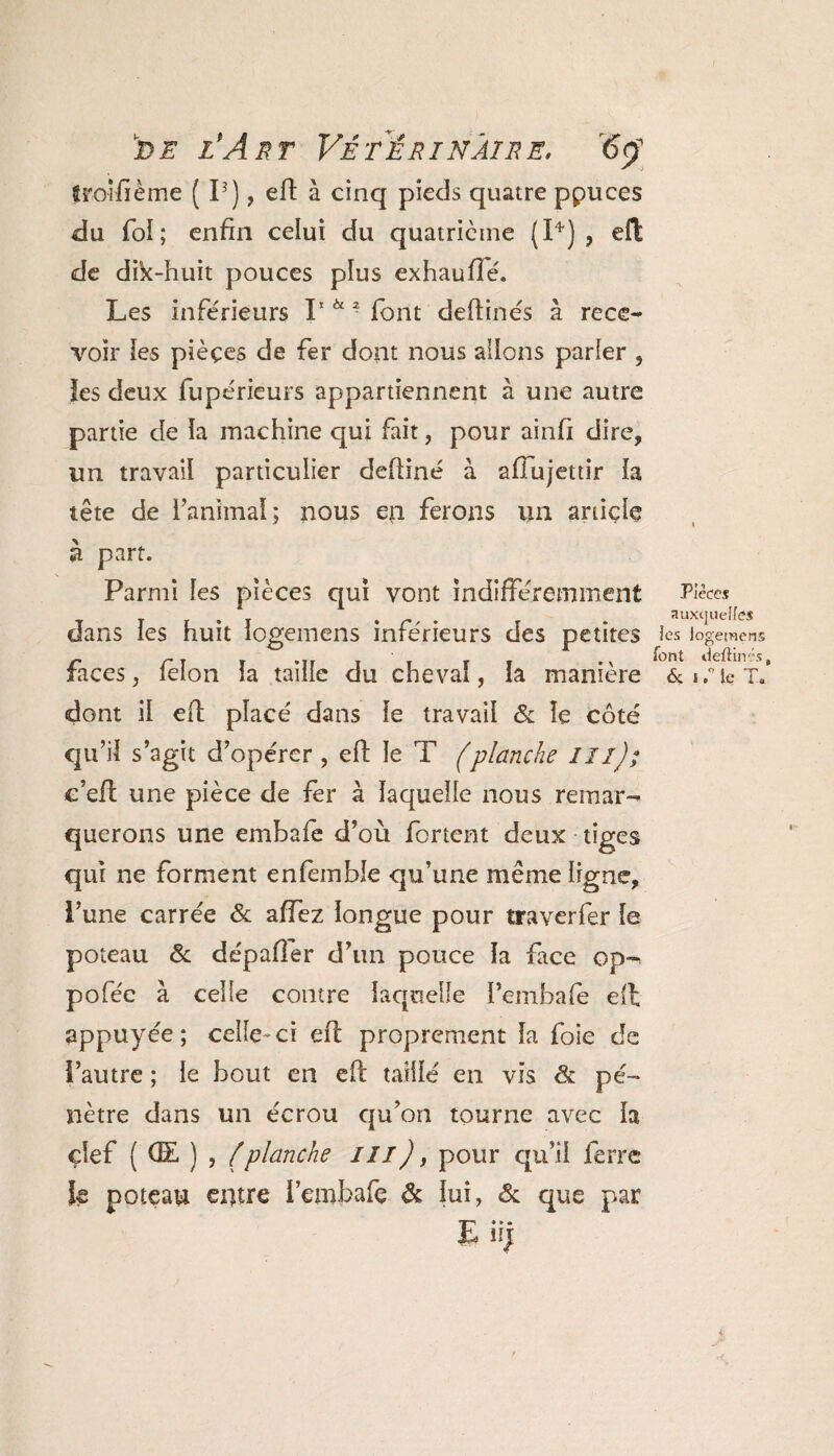 troisième ( I3 ), eft à cinq pieds quatre ppuces du fol; enfin celui du quatrième (P) , eft de dik-huit pouces plus exhaufîé. Les inférieurs I1 *“ font deftinés à rece¬ voir les pièces de fer dont nous allons parler , les deux fupérieurs appartiennent à une autre partie de la machine qui fait, pour ainfi dire, un travail particulier defiiné à afîujettir la tête de ranimai; nous en ferons un article a part. Parmi les pièces qui vont indifféremment dans les huit logemens inférieurs des petites faces, félon la taille du cheval, la manière dont il efl placé dans le travail & le côté qu’il s’agit d’opérer , eft le T (planche I II); c’eft une pièce de fer à laquelle nous remar¬ querons une embafe d’où fortent deux tiges qui ne forment enfemble qu’une même ligne, l’une carrée & affez longue pour traverfer le poteau & dépafier d’un pouce la face op~ pofée à celle contre laquelle Pembafe eft appuyée; celle-ci eft proprement la foie de l’autre ; le bout en eft taillé en vis de pé¬ nètre dans un écrou qu’on tourne avec la çlef ( (E, ) , {planche ///), pour qu’il ferre k poteau entre i’embafç & lui, & que par E* » • Pièces auxijuelfcs les logemens font deftinés & j ,° le T.
