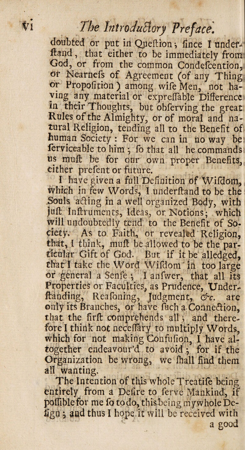 doubted or put in Queffion-, fince I undef^ ftand, that either to be immediately from God, or from the common Condefcention, of Nearnefs of Agreement (of any Thing or Propofirion ) among wife Men, not ha¬ ving any material or expreflahle Difference: in their Thoughts, but obferving the great: Rules of the Almighty, or of moral and na¬ tural Religion, tending all to the Benefit oft human Society : For we can in no way be ferviceable to him *, fo that all he commands: us muff: be for our own proper Benefits, either prefent or future. I have given a full Definition of Wifdom, which in few Words, I underftand to be the Souls ading in a well organized Body, with juff Inftruments, Ideas, or Notions; which will undoubtedly tend to the Benefit of So- ciety. As to Faith, or revealed Religion, that, [ think, muff be allowed to be the par¬ ticular Gift of God. But if it be aliedged, Chat I take the Word Wifdom in too large or general a Senfe ; I anfwer, that all its Properties or Faculties, as Prudence, Under-* ftdnding, Reafoning, Judgment, &c. are only its Branches, or have fuch a Connedion, that the firft comprehends all ^ and there¬ fore 1 think not neceffary to multiply Words, which for not making Confufiqn, I have al¬ together endeavour’d to avoid *, for if the Organization be wrong, we fhall fiad them all wanting. The Intention of this whole Treatife being entirely from a Defire to ferve Mankind, if pofllblefor me fo to do, this being my whole De- iign, and thus I hope it will be received with a good