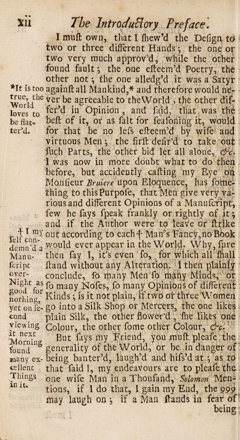 I muft own, that I fliew’d the Defign id two or three different Hands ^ the one or two very ranch approv’d, while the other- found faulty the one efteem’d Poetry, the other not y the one alledg’d it was a Satyr *It is too againftall Mankind,* and therefore would ne- Worldhe Ver agr^ea^e t0 the'World •, the other dif- loves to 'm Opinion, and fa id, that was the be flat- heft of it, of as fait for feafoning it, would ter’d. for that be no lefs efteem’d by wife and virtuous Men j the firft defir’d to take out fuch Parts, the other bid let all alone, &c- 1 was now in more doubt what to do then before, but accidently calling my Eye ori Monlieur Bruiere upon Eloquence, has fome- thing to thisPurpofe, that M^n give very va¬ rious and different Opinions of a Manufcript, few he fays fpeak frankly or rightly of it; and if the Author were to leave or ftrike felt cTony 0U^ ^cording t0 eacM' Man’s Fancy,no Book demrfda W0lJld ever aPPear the World. Why, fure Manu- * then fay 1, it’s even fo, for which all ffiall fcript ftand without any Alteration. 1 then plainly over- conclude, fo many Men To many Minds, of Night as fQ many ^ofes, fo many Opinions of different nothing,r EMds *, is it not plain, if two of three Women yet on fe- go into a Silk Shop or Mercers, the one likes cond plain Silk, the other flower’d , fine likes one viewing Colour, the other fome other Colour, &c. next ^ guc pays ^y priend, you mnft pleafe the foundUl^ generality of the World, or be. in danger of many ex-being banter’d, laugh’d and hifs’d at *, as to cel lent that faid I, my endeavours are to pleafe the Things one w^fe Man in a Thoufand, Solomon Men- in it% tions, if 1 do that, I gain my End, the 999 may laugh on *, if a Man (lands in fear of , being