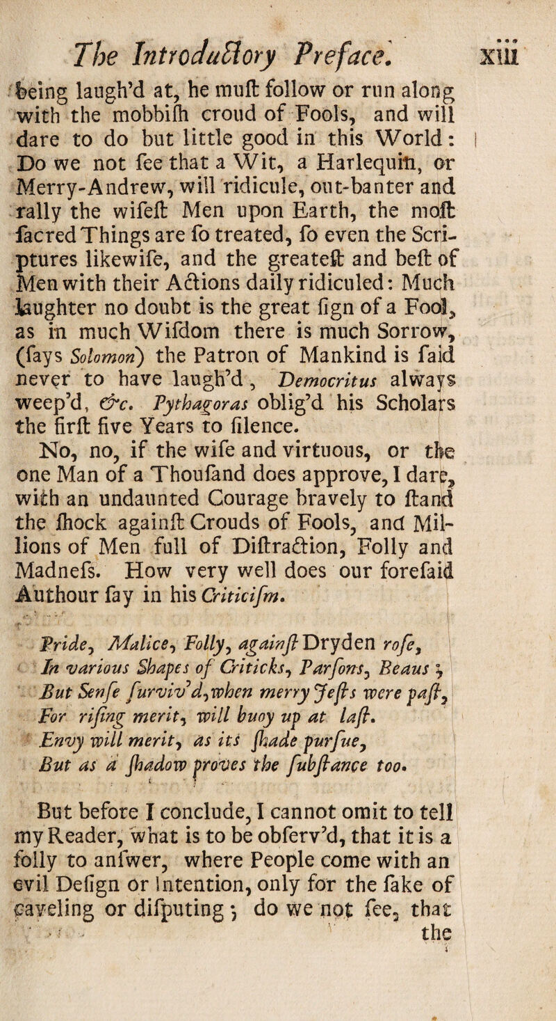 feeing laugh’d at, he mull follow or run along with the mobbifh croud of Fools, and will dare to do but little good in this World: I Do we not fee that a Wit, a Harlequin, or Merry-Andrew, will ridicule, out-banter and rally the wifeft: Men upon Earth, the molt facred Things are fo treated, fo even the Scri¬ ptures likewife, and the greateft: and belt of Men with their A&ions daily ridiculed: Much laughter no doubt is the great fign of a Foot, as in much Wifdom there is much Sorrow, (fays Solomon) the Patron of Mankind is faid never to have laugh’d , Democritus always weep’d, &c. Pythagoras oblig’d his Scholars the firft five Years to filence. No, no, if the wife and virtuous, or the one Man of a Thoufand does approve, I dare, with an undaunted Courage bravely to ftand the ihock againfl Crouds of Fools, and Mil¬ lions of Men full of Diftra&ion, Folly and Madnefs. How very well does our forefaid Authour fay in his Criticifm. Pride, Malice, Folly, againfl Dryden rofe, In ivarious Shapes of Critic ks7 Parfons, Beaus y But Senfe furvivd7when merry Jefis were pafl7 For rifing merits will buoy up at lafl. Envy will merits as itJ Jhade pur flue 7 But as a Jhadow proves the fubflance too• But before I conclude, I cannot omit to tell my Reader, what is to be obferv’d, that it is a folly to anfwer, where People come with an evil Defign or Intention, only for the fake of caveling or difputing •, do we not fee3 that ' >/ - v the