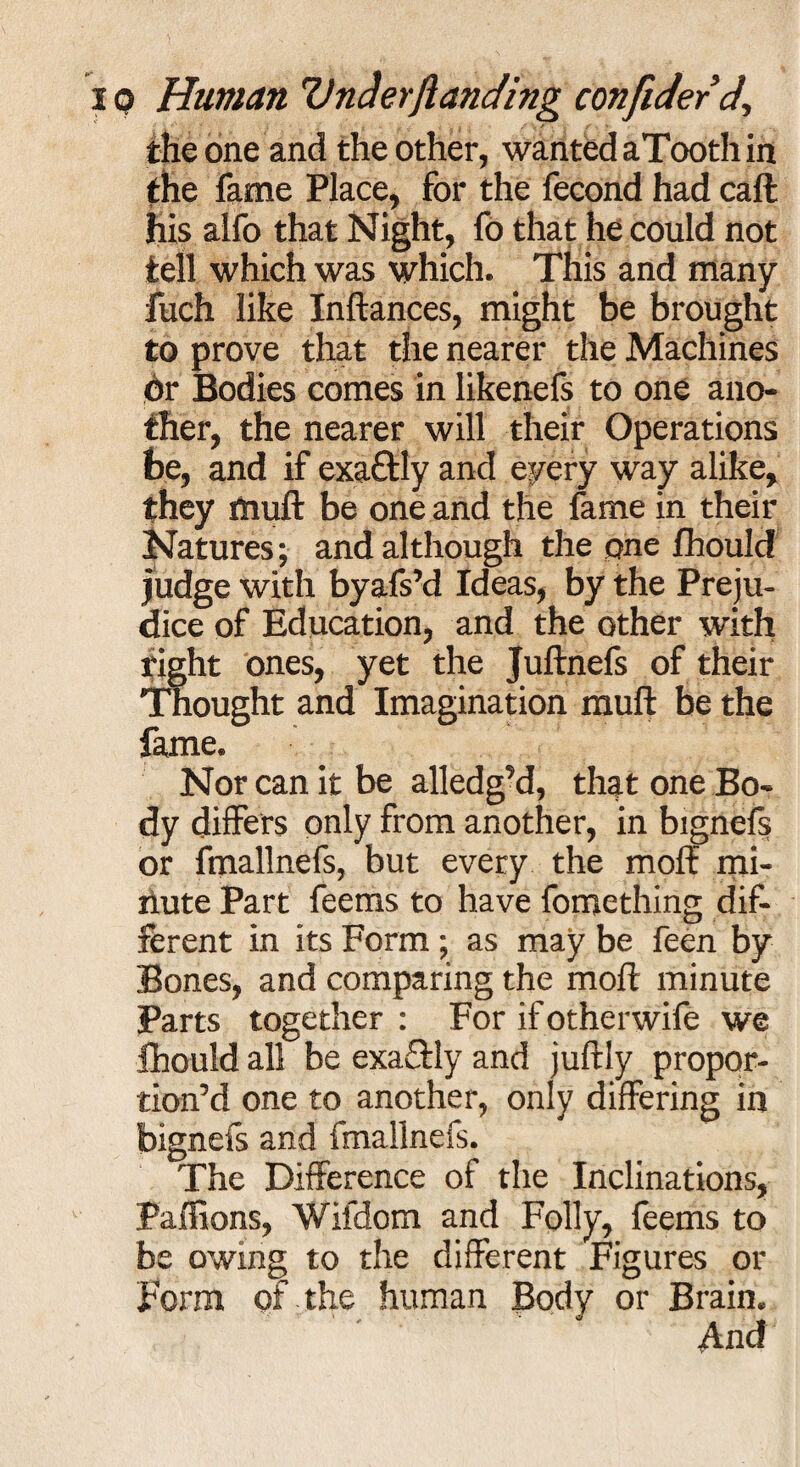 the one and the other, wanted aTooth in the fame Place, for the fecond had call his alfo that Night, fo that he could not tell which was which. This and many fuch like Inftances, might be brought to prove that the nearer the Machines dr Bodies comes in likenefs to one ano¬ ther, the nearer will their Operations be, and if exa£?ly and every way alike, they ffluft be one and the fame in their Natures; and although the one fhould judge with byafs’d Ideas, by the Preju¬ dice of Education, and the other with right ones, yet the Juftnefs of their Thought and Imagination mull be the fame. Nor can it be alledg’d, that one Bo¬ dy differs only from another, in bignefs or fmallnefs, but every the mol? mi- rlute Part feems to have fomething dif¬ ferent in its Form ; as may be feen by Bones, and comparing the mol? minute Parts together : For if otherwife we fhould all be exa£?ly and juftiy propor¬ tion’d one to another, only differing in bignefs and fmallnefs. The Difference of the Inclinations, Palfions, Wifdorn and Folly, feems to be owing to the different Figures or Form of the human Body or Brain. ' ' And'
