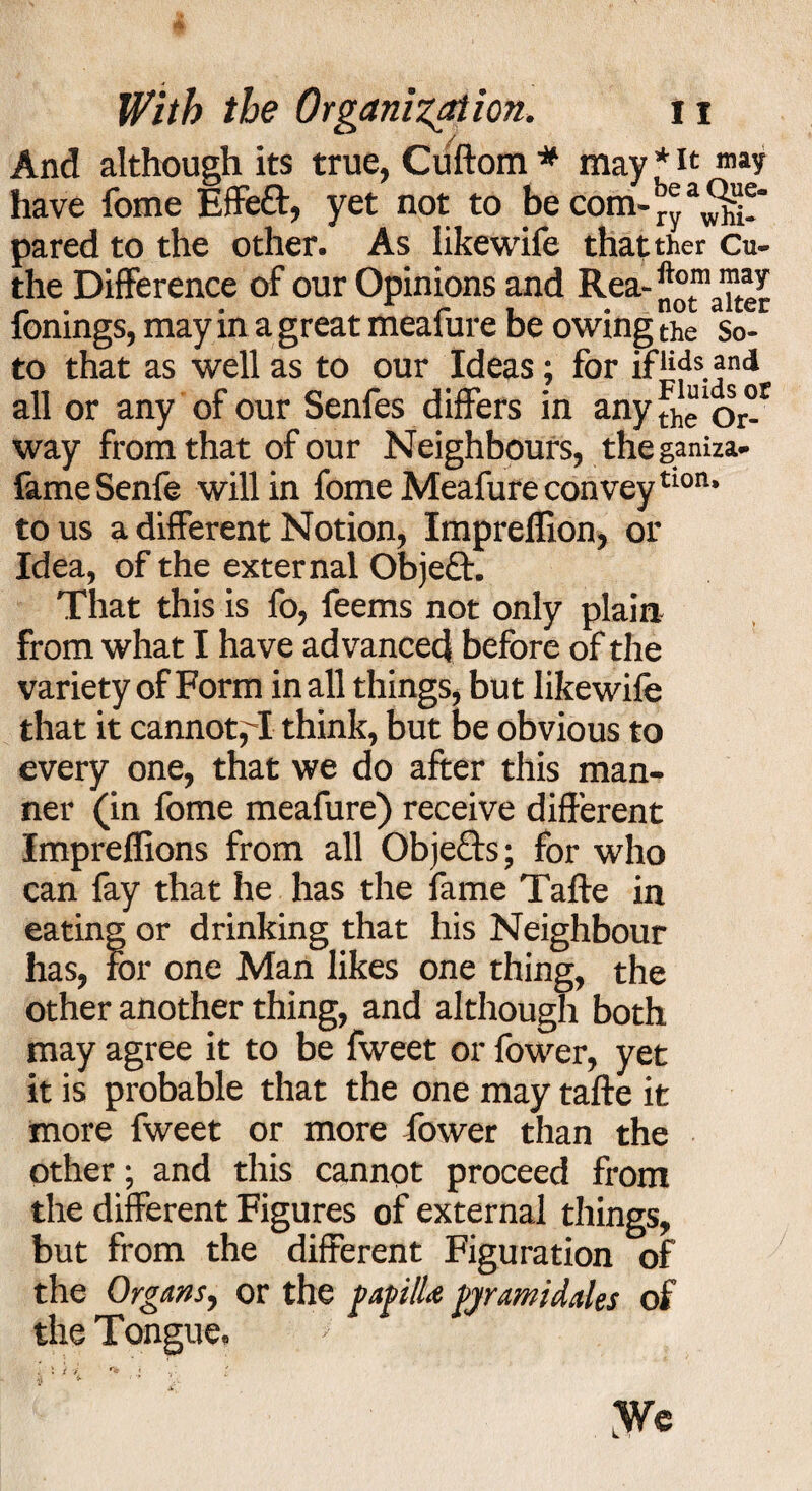 And although its true, Ciiftom * may * it may have fome Effeff, yet not to be com- ry3^! pared to the other. As likewife thatther Cu- the Difference of our Opinions and Rea- ft°m fomngs, may in a great mealure be owing the So¬ to that as well as to our Ideas; for ifiids and all or any of our Senfes differs in any fh “‘or°r way from that of our Neighbours, the ganiza- fameSenfe will in fome Meafure conveytI0P- to us a different Notion, Impreffion, or Idea, of the external Object. That this is fo, feems not only plain from what I have advanced before of the variety of Form in all things, but likewife that it cannot,T think, but be obvious to every one, that we do after this man¬ ner (in fome meafure) receive different Impreflions from all Obje£ts; for who can fay that he has the fame Taffe in eating or drinking that his Neighbour has, for one Man likes one thing, the other another thing, and although both may agree it to be fweet or fower, yet it is probable that the one may taffe it more fweet or more lower than the other; and this cannot proceed from the different Figures of external things, but from the different Figuration of the Organs, or the papilla pwami dales of the Tongue, * t -i i yrc