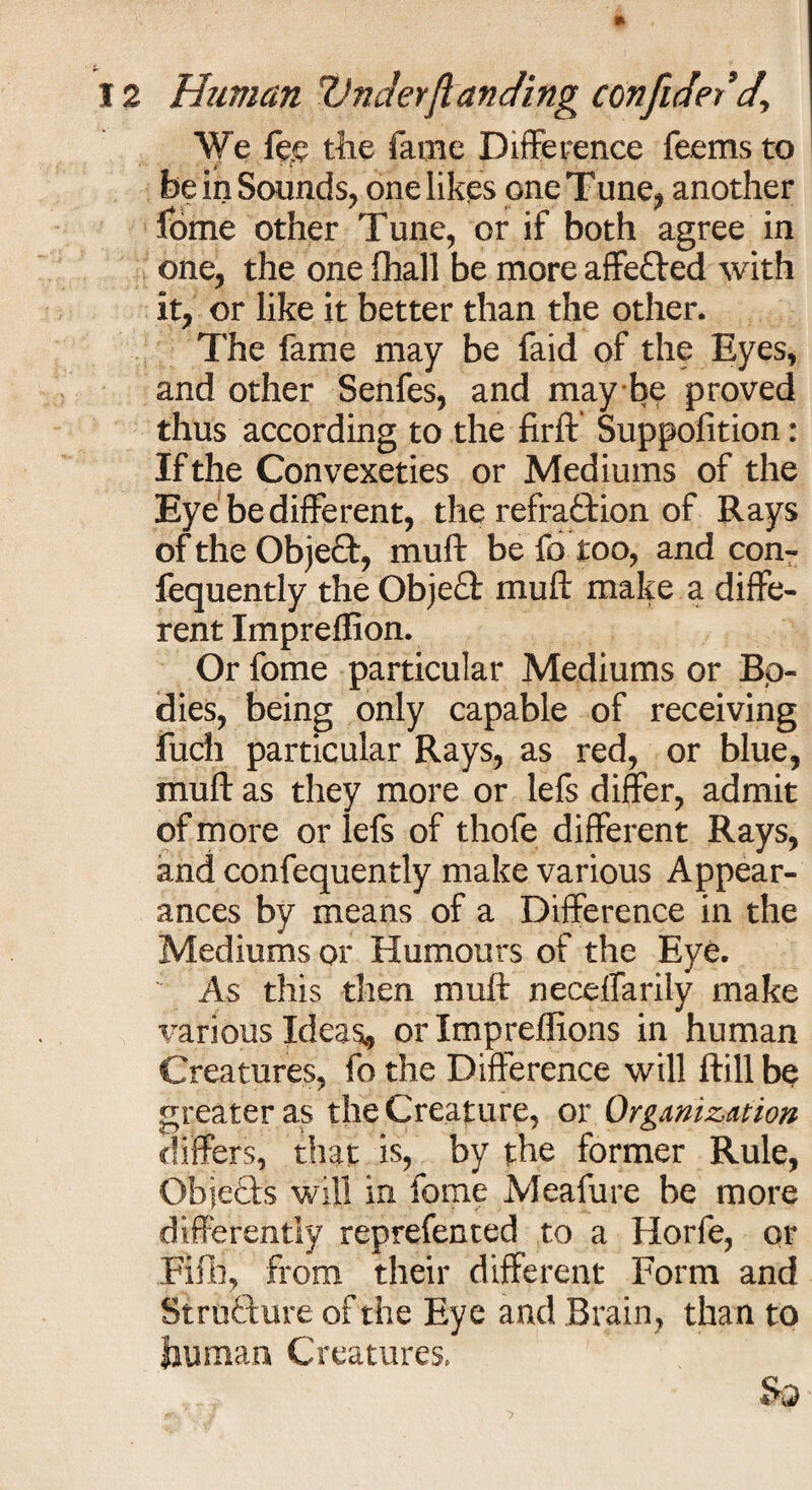 We fep the fame Difference feems to be in Sounds, one likes one Tune, another fome other Tune, or if both agree in one, the one fhall be more affeCted with it, or like it better than the other. The fame may be faid of the Eyes, and other Senfes, and may be proved thus according to the firft Suppolition: If the Convexeties or Mediums of the Eye be different, the refraction of Rays of the ObjeCt, muft be fo too, and con- fequently the ObjeH muft make a diffe¬ rent Impreflion. Or fome particular Mediums or Bo¬ dies, being only capable of receiving fuch particular Rays, as red, or blue, muft as they more or lefs differ, admit of more or lefs of thofe different Rays, and confequently make various Appear¬ ances by means of a Difference in the Mediums or Humours of the Eye. As this then muft neceffarily make various Ideas* or Impreflions in human Creatures, fo the Difference will ftill be greater as the Creature, or Organization differs, that is, by the former Rule, Objects will in fome Meafure be more differently reprefented to a Horfe, or Fifli, from their different Form and Structure of the Eye and Brain, than to human Creatures. So