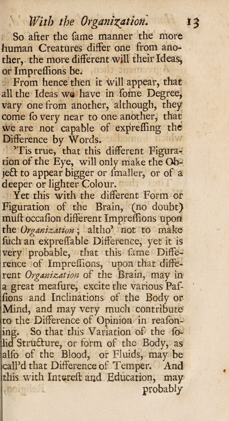 So after the fame manner the more human Creatures differ one from ano¬ ther, the more different will their Ideas, or Impreffions be^ From hence then it will appear, that all the Ideas we have in fome Degree, vary one from another, although, they come fo very near to one another, that we are not capable of exprefling the Difference by Words. ’Tis true, that this different Figura¬ tion of the Eye, will only make the Ob¬ ject to appear bigger or fmaller, or of a deeper or lighter Colour. Yet this with the different Form or Figuration of the Brain, (no doubt) muft occafion different Impreflions upon the Organization; altho’ not to make ifuch an expreffable Difference, yet it is ivery probable, that this fame Diffe- I rence of Impreflions, upon that diffe¬ rent Organization of the Brain, may in a great meafure, excite the various Paf- Tons and Inclinations of the Body or iMind, and may very much contribute (to the Difference of Opinion in reafon- ;ing. So that this Variation of the fo- did Strufture, or form of the Body, as jalfo of the Blood, or Fluids, may be iealPd that Difference of Temper. And this with Intereft and Education, may probably