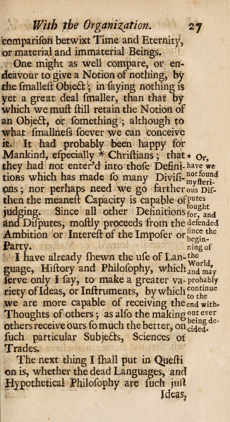 eomparifoh betwixt Time and Eternity, or material and immaterial Beings. One might as well compare, or en¬ deavour to give a Notion of nothing, by the fmalleft Obje£b; in faying nothing is yet a great deal fmaller, than that by which we muft ftill retain the Notion of an Objeft, or fomething ; although to what fmallnefs foever we can conceive it. It had probably been happy for Mankind, efpecially * Chriftians; that * or, they had not enter’d into thole Defini- have we tions which has made fo many Divifi-JJ,ot|°“j5 pns; nor perhaps need we go farther ous Dif- thenthe meaneft Capacity is capable ofput« judging. Since all other Definitions for,1 and and Difputes, moftly proceeds from the defended Ambition or Intereft of the Impofer or b”gfn!he Party. ningof I have already fhewn theufeof Lan-tff guage, Hiftory and Philofophy, whichandmay ferve only I fay, to make a greater va- probably riety of Ideas, or Inftruments, by which £ “^g ue we are more capable of receiving the end with. Thoughts of others; as alfo the making ?u.tev^ others receive ours fo much the better, on c fuch particular Subjects, Sciences of Trades. The next thing I fhall put in Quefti on is, whether the dead Languages, and Hypothetical Philofophy are fuch jull