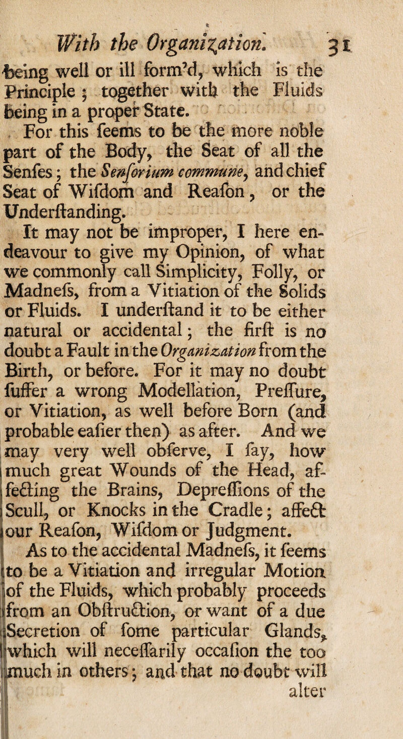 toeing well or ill form’d, which is the Principle ; together with the Fluids being in a proper State. For this feems to be the more noble part of the Body, the Seat of all the Senfes; the Senforium commune, and chief Seat of Wifdom and Reafon , or the Underftanding. It may not be improper, I here en¬ deavour to give my Opinion, of what we commonly call Simplicity, Folly, or Madnefs, from a Vitiation of the Solids or Fluids. I underftand it to be either natural or accidental; the firft is no doubt a Fault in the Organization from the Birth, or before. For it may no doubt fuffer a wrong Modellation, Prelfure, or Vitiation, as well before Born (and probable eafier then) as after. And we may very well obferve, I fay, how much great Wounds of the Head, af¬ fecting the Brains, Depreffions of the Scull, or Knocks in the Cradle; affeCt our Reafon, Wifdom or Judgment. As to the accidental Madnefs, it feems tto be a Vitiation and irregular Motion iof the Fluids, which probably proceeds ifrom an ObftruCtion, or want of a due iSecretion of fome particular Glands* I which will necelfarily occafion the too . much in others; and that no doubt will alter I If