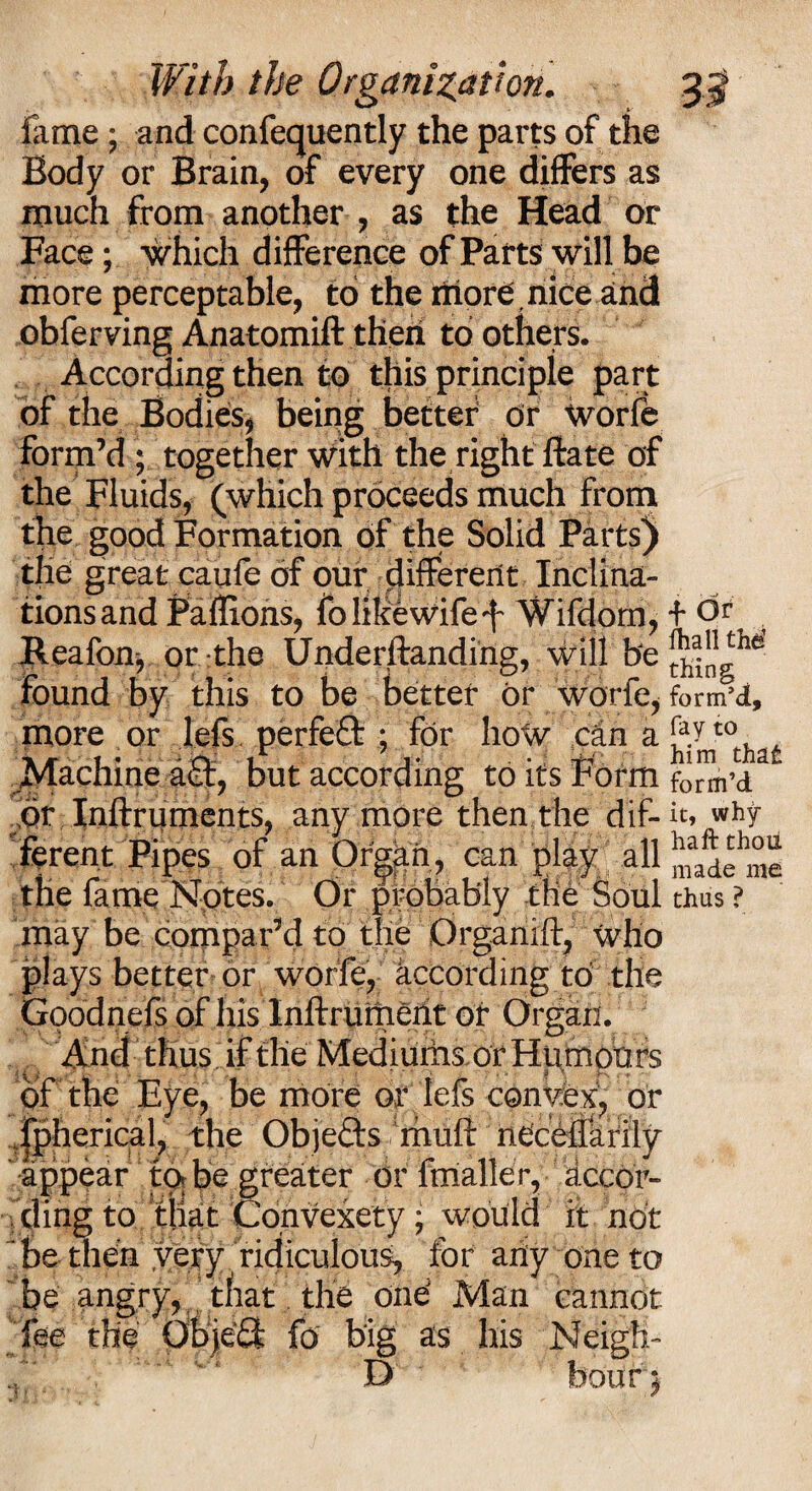 lame; and confequently the parts of the Body or Brain, of every one differs as much from another , as the Head or Face; which difference of Parts will be more perceptable, to the riiore , nice and obferving Anatomift then to others. According then to this principle part of the Bodies, being better or Worfe form’d ; together with the right ftate of the Fluids, (which proceeds much from the good Formation of the Solid Parts) the great caufe of our different Inclina¬ tions and Paffions, fo like wife f Wifdorn, Reafonj or the Underftanding, will be found by this to be better or worfe, more or lefs. perfect ; for how can a Machine aft, but according to its Form or Inftruments, anymore then the dif¬ ferent Pipes of an Organ , can play all the fame Notes. Or probably the Soul may be compar’d to the Organift, who plays better or worfe, according to the Goodnefs of his Inftrument or Organ. And thus if the Mediums or Humou rs of the Eye, be more or lefs conyfex, or fpherical, the Objefts mud neceflarily appear to be greater or fmaller, accor¬ ding to that Convexety; would it not be then very ridiculous, for any one to be angry, that the ond Man cannot fee the ObjeQ fo big as his Neigh- f Or fhall tM thing form’d, fay to him that form’d it, why- haft thoii made me thus ?