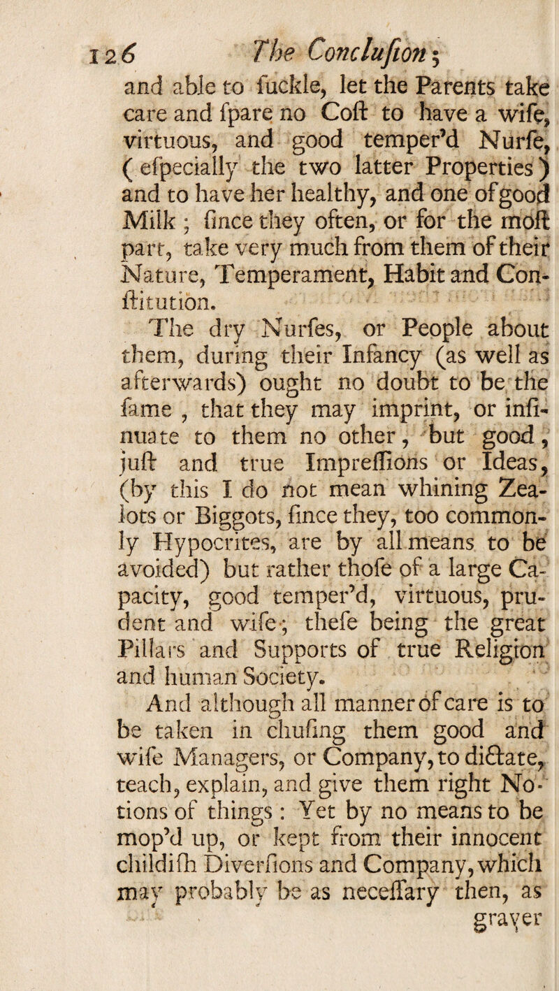 and able to fuckle, let the Parents take care and fpare no Coft to have a wife* virtuous, and good temper’d Nurfe, ( efpecially the two latter Properties) and to have her healthy, and one of good Milk ; fince they often, or for the moft part, take very much from them of their Nature, Temperament, Habit and Con- ftitution. The dry Nurfes, or People about them, during their Infancy (as well as afterwards) ought no doubt to be the fame , that they may imprint, or infi- nuate to them no other, but good, juft and true Impreflions or Ideas, (by this I do not mean whining Zea¬ lots or Biggots, fince they, too common¬ ly Hypocrites, are by all means to be avoided) but rather thofe of a large Ca¬ pacity, good temper’d, virtuous, pru¬ dent and wife-; thefe being the great Pillars and Supports of true Religion and human Society. And although all manner of care is to be taken in chufing them good and wife Managers, or Company, to di£fate, teach, explain, and give them right No¬ tions of things: Yet by no means to be mop’d up, or kept from their innocent childifh Diverfions and Company, which may probably be as neceffary then, as grayer