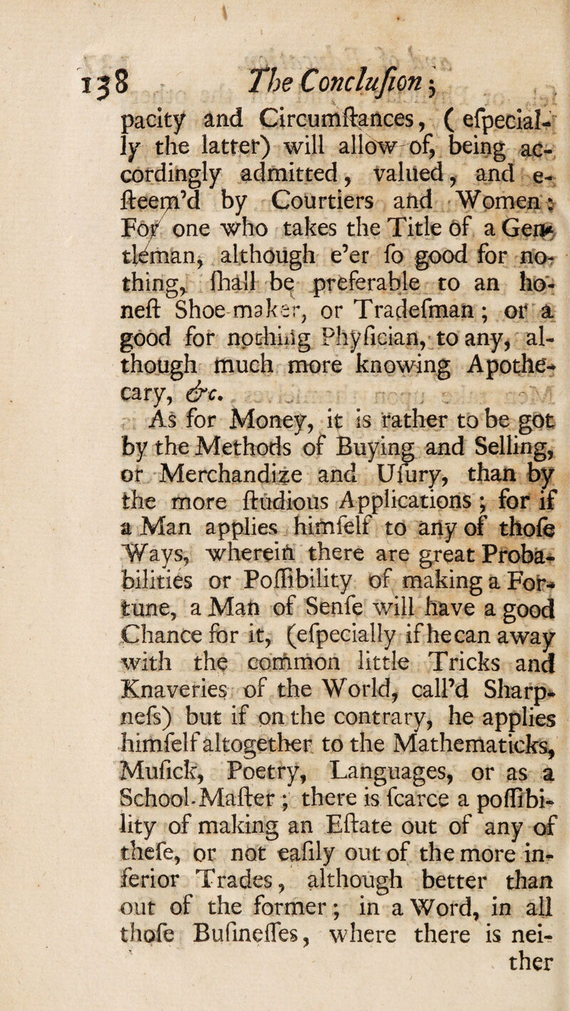 pacity and Circumftances, ( efpecial- 1y the latter) will allow of, being ac¬ cordingly admitted, valued, and e- fteepa’d by Courtiers and Women: For one who takes the Title of a Gen* tJ^man, although e’er fo good for no¬ things fhall be preferable to an ho¬ ned: Shoe maker, or Tradefman; or a good for nothing Phyfieian, to any, al¬ though much more knowing Apothe* cary, &e. As for Money, it is rather to be got by the Methods of Buying and Selling, or Merchandize and Ufury, than by the more ftudious Applications ; for if a Man applies himfelf to any of thofe Ways, wherein there are great Proba¬ bilities or Poffibility of making a For-* tune, a Man of Senfe will have a good Chance for it, (efpecially ifhecanaway with the common little Tricks and Knaveries of the World, call’d Sharp* nefs) but if on the contrary, he applies himfelf altogether to the Mathematicks, Mufick, Poetry, Languages, or as a School-Mailer ; there is fcarce a poffibi¬ lity of making an Eftate out of any of thefe, or not eafily out of the more in¬ ferior Trades, although better than out of the former; in a Word, in all thofe Bufindfes, where there is nei- * ther