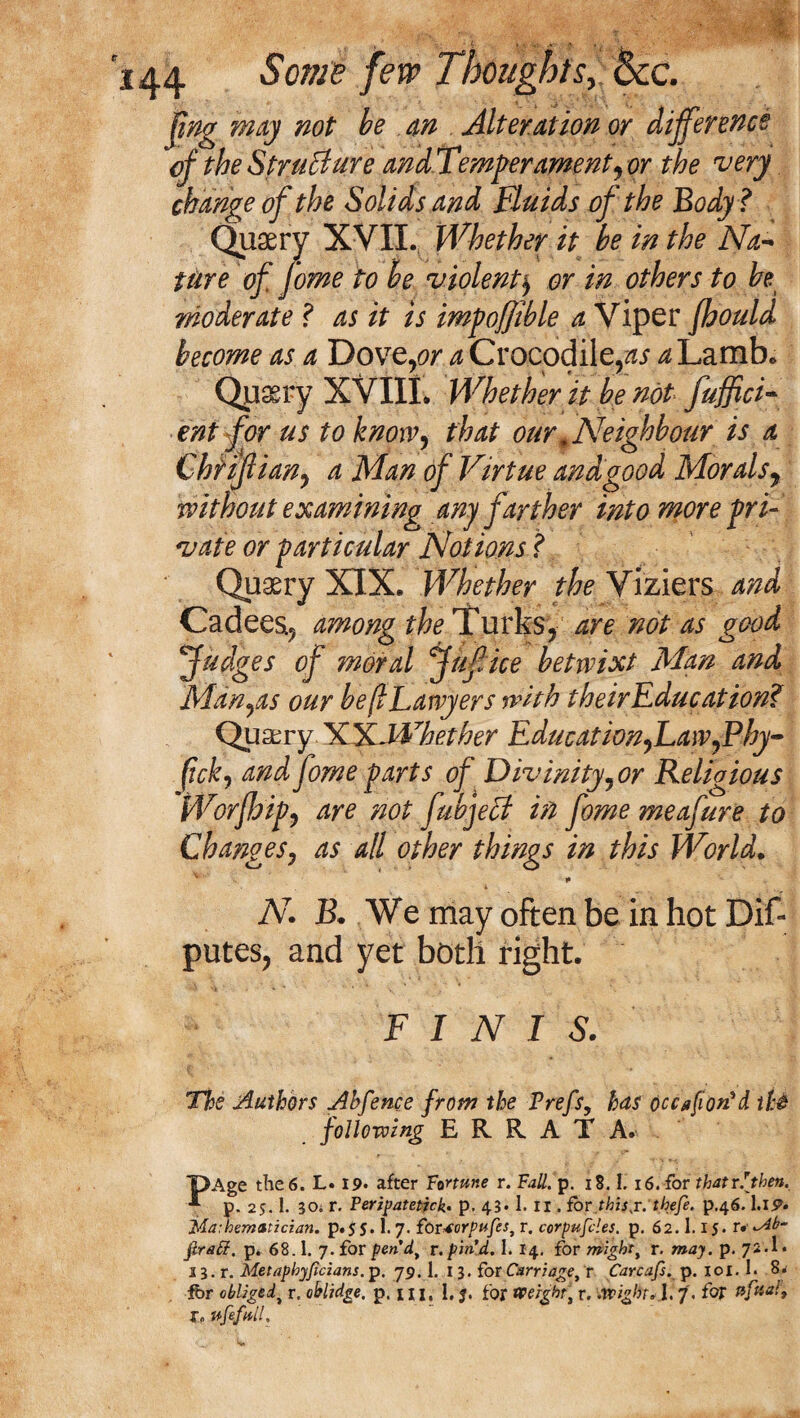 fmg may not be an Alteration or difference of the Structure and Temper ament, or the 'very change of the Solids and Fluids of the Body ? Quaery XVII. Whether it be in the Na¬ ture of Jome to he violent) or in others to be moderate ? as it is impoffible a Viper fhould become as a Dovp,or a Crocodile,^Lamb* Qusery XVIIL Whether it be not fuffici- ent for us to know, that our, Neighbour is a Chriflian, a Man of Virtue and'good Morals, without examining any farther into more pri¬ vate or particular Notions ? Quaery XIX. Whether the Viziers and Cadees5 among the Turks, are not as good Judges of moral jufice betwixt Man and Manias our be(lLawyers with theirEducation? Quarry XXJWhether Education,Law,Phy- (ick, and fome parts of Divinity, or Religious Worjhip, are not fabject in fome meafure to Changes, as all other things in this World. • • * N. B. We may often be in hot Dif- putes, and yet both right. FINIS. The Authors Ahfence from the Prefs, has occafiorPA th$ following ERRATA. X>Age the 6. L. 19« after Fortune r. Fall. p. 18.1.16. for thatr.[then. p. 25. 1. 30; r. Peripatetick- p. 43* 1. II. for,this j. thefe. p.46.1.19* Mathematician, p.55.1.7. for^orpufes, r. corpufcles. p. 62.1.15. r. ^4b~ firatf. p. 68.1. 7. for pen d, r. pin’d. I. 14. for might, r. may. p. 72.1* 2 3. r. Metaphyjicians. p. 79.1. 13. for Carriage, r Carcafs. p. 101.1. 8. fbr obliged, r. oblidge. p. 1 n. I. J. for Weight, r. .wight*.1.7. for tifttal, r. vfefntl.