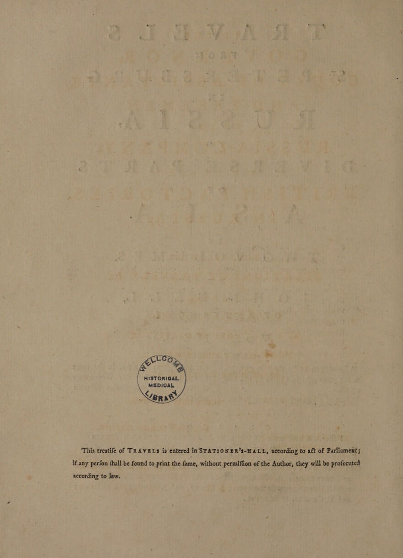 Leo, Et Er Op MISTORIGAL. MEDIGAL ar act } £ This treatife of TRAVELS is entered in STATIONER’S-HALL, according to act of Parliament; if any perfon fhall be found to print the fame, without permiffion of the Author, they will be profecuted according to law.