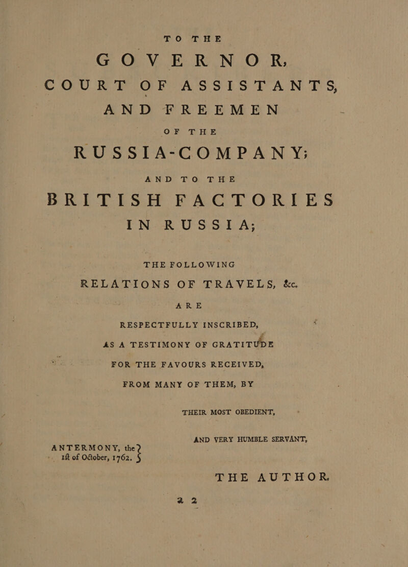 TO THE GOVERNOR COUR W OF ASSIS TAN T'S, AND FREEMEN RUSSIA-COMPANY; AND TG. THE BRITISH FACTORIES | iT NoR USS LA; THE FOLLOWING RELATIONS OF TRAVELS, &amp;c , ARE RESPECTFULLY INSCRIBED, AS A TESTIMONY OF GRATITUDE FOR THE FAVOURS RECEIVED, FROM MANY OF THEM, BY THEIR MOST OBEDIENT, AND VERY HUMBLE SERVANT, ANTERMONY, the &gt; WM of October, 1762. THE AUTHOR,