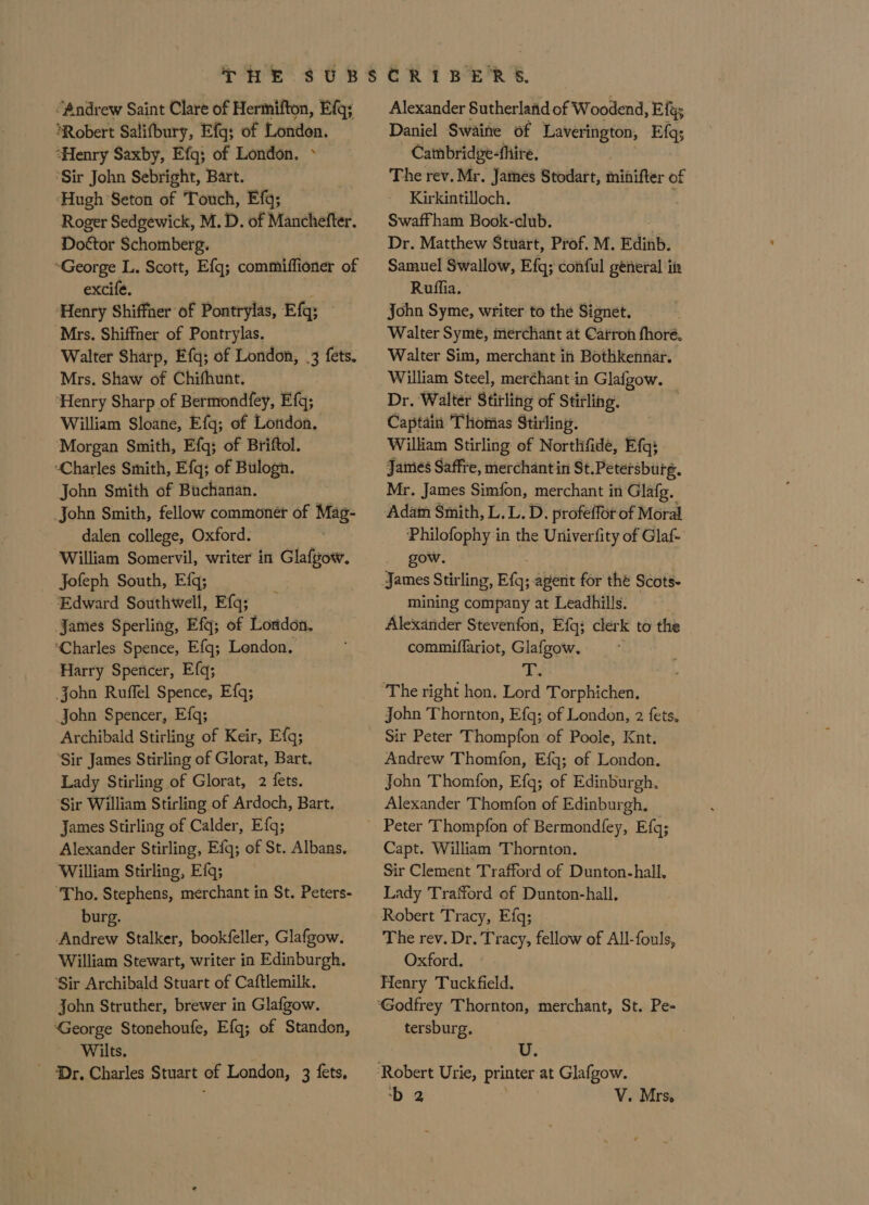 “Andrew Saint Clare of Hermifton, Efg; ‘Robert Salifbury, Efg; of London. ‘Henry Saxby, Efg; of London. » ‘Sir John Sebright, Bart. Hugh Seton of Touch, Efq; Roger Sedgewick, M. D. of Manchefter. Dottor Schomberg. “George L. Scott, Efq; commiffioner of excife. ‘Henry Shiffner of Pontrylas, Efq; Mrs. Shiffher of Pontrylas. Walter Sharp, Ff{q; of London, .3 fets. Mrs. Shaw of Chifhunt. ‘Henry Sharp of Bermondfey, Efg; William Sloane, Efg; of London. Morgan Smith, Efg; of Briftol. “Charles Smith, Efq; of Bulogn. John Smith of Buchanan. John Smith, fellow commoner of Mag- dalen college, Oxford. . William Somervil, writer in Glafgow. Jofeph South, Efq; ‘Edward Southwell, Efq; James Sperling, Efq; of London. ‘Charles Spence, Efq; Lendon. Harry Spencer, Efq; john Ruffel Spence, Efq; John Spencer, Efq; Archibald Stirling of Keir, Efq; ‘Sir James Stirling of Glorat, Bart. Lady Stirling of Glorat, 2 fets. Sir William Stirling of Ardoch, Bart. James Stirling of Calder, Efq; Alexander Stirling, Efq; of St. Albans. William Stirling, Efq; ‘Tho. Stephens, merchant in St. Peters- burg. Andrew Stalker, bookfeller, Glafgow. William Stewart, writer in Edinburgh. ‘Sir Archibald Stuart of Caftlemilk. John Struther, brewer in Glafgow. ‘George Stonehoufe, Efq; of Standon, Wilts. ' Dr. Charles Stuart of London, 3 fets, Alexander Sutherland of Woodend, Efgs Daniel Swaine of Laverington, Efq; Catnbridge-fhire. The rev. Mr. James Stodart, minifter of Kirkintilloch. . Swaffham Book-club. Dr. Matthew Stuart, Prof. M. Edinb. Samuel Swallow, Efq; conful general itz Ruffia. John Syme, writer to the Signet. Walter Syme, merchant at Carroh fhore, Walter Sim, merchant in Bothkennar. William Steel, merchant in Glafgow. Dr. Walter Stirling of Stirling. Captain Thomas Stirling. William Stirling ef Northifide, Efg; James Saffre, merchantin St.Petersburg. Mr. James Simfon, merchant in Glafg, Adam Smith, L. L. D. profeffor of Moral Philofophy in the Univerfity of Glaf- gow. mining company at Leadhills. Alexander Stevenfon, Efq; clerk to the commiflariot, Glafgow. ae John Thornton, Efq; of London, 2 fets. Sir Peter Thompfon of Poole, Knt. Andrew Thomfon, Efq; of London. John Thomfon, Efq; of Edinburgh. Alexander Thomfon of Edinburgh. Capt. William Thornton. Sir Clement Trafford of Dunton-hall, Lady Trafford of Dunton-hall. Robert Tracy, Efq; The rev. Dr. Tracy, fellow of All-fouls, Oxford. Henry Tuckfield. tersburg. Uz.