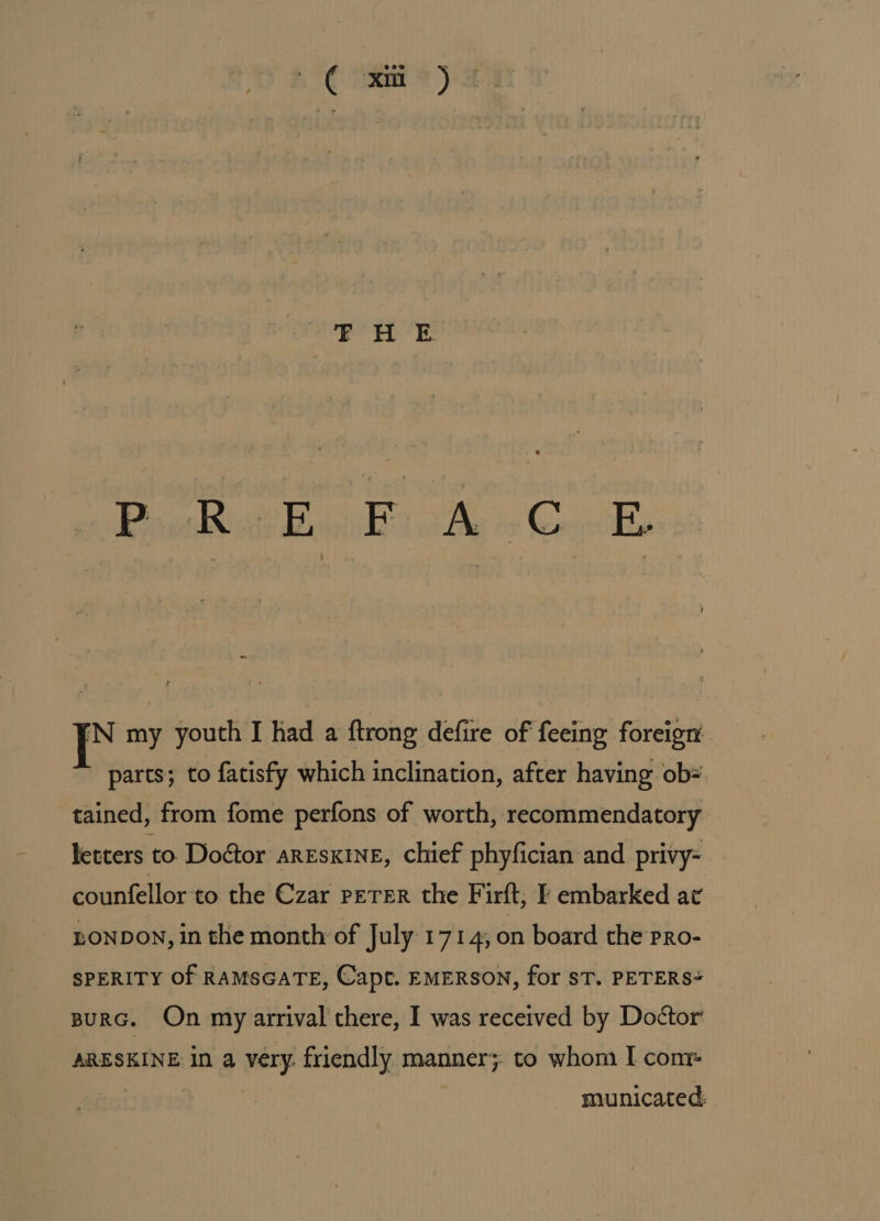 Ct 2) ° Proksc Bik: &amp; CB [N my youth I had a ftrong defire of feeing foreign parts; to fatisfy which inclination, after having ob= tained, from fome perfons of worth, recommendatory letters to Doétor aresxine, chief phyfician and privy- counfellor'to the Czar perer the Firft; F embarked ac LONDON, in the month of July 1714, on board the pro- SPERITY Of RAMSGATE, Capt. EMERSON, for ST. PETERS BurG. On my arrival there, I was received by Doétor ARESKINE in a very. friendly manner; to whom I cont | municated,