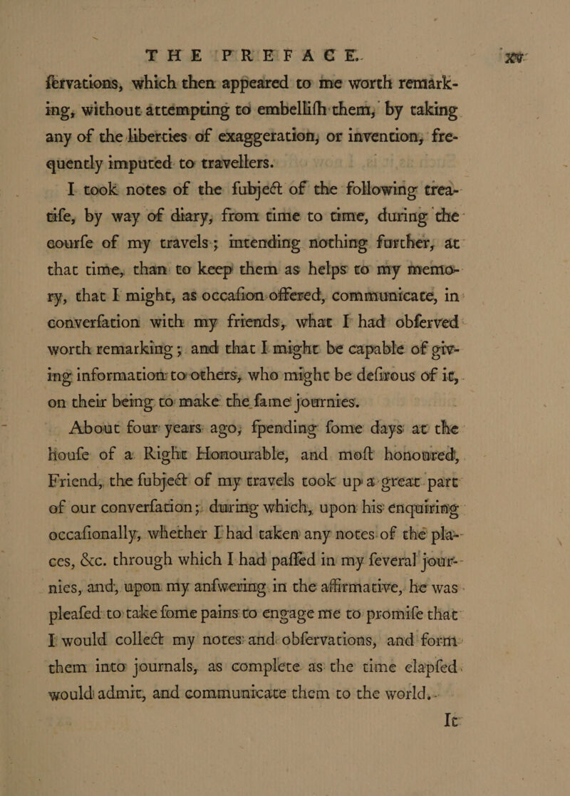 THE PRMFA S&amp;S E. fervations, which then appeared to me worth remark- ing; without attémpting to embellifh:them; by taking any of the liberties: of exaggeration, or invention; fre- quently imputed: to travellers. I took notes of the fubjeét of the fothowihas trea- tife, by way of diary, from time to time, during the- eourfe of my travels; mtending nothing further, ac that time, than: to keep them as helps to my memio- ry, that F might, as occafion-offered, communicate, in: converfation with my friends, what I had: obferved: worth remarking ;. and that | might be capable of giv- ing information to-others, who might be defirous of it,. on their being: to: make’ the fame journies. About four years: ago; fpending fome days atv the Houfe of a Right Homourable, and moft honoured, Friend, the fubje&amp; of my travels took up a great: part’ of our converfation;, during which, upor his enquiring occafionally, whether [had taken any notes-of thé pla-- ces, &amp;c. through which I had paffed in my feveral’ jour-- nies, and, upom my anfwering.in the affirmative, he was. pleafed:to take fome pains:to engage me to promife that” would collect my notes:andi obfervations, and form: them into journals, as complete as the time clapfed. would admit, and communicate them to the world,- Ie: