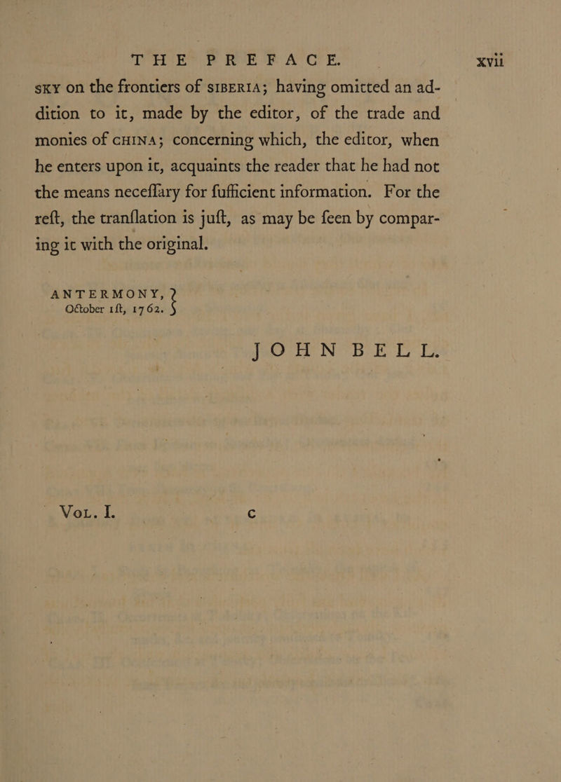 sky on the frontiers of s1BERIA; having omitted an ad- dition to it, made by the editor, of the trade and monies of cHINA; concerning which, the editor, when he enters upon it, acquaints the reader that he had not the means neceflary for fufficient information. For the reft, the tranflation 1s juft, as may be feen by compar- ing ic with the original. ANTERMONY, October 1ft, 1762. JOHN BELL. Vote fo: s:: Cc