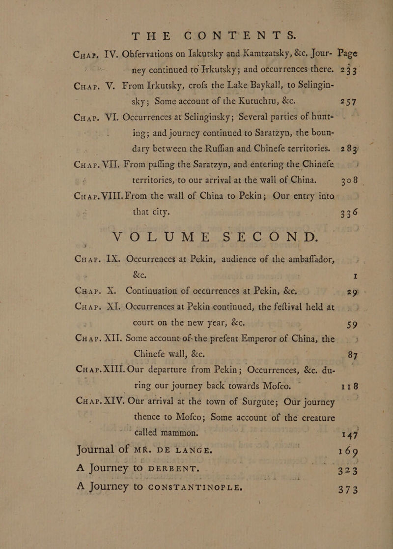 T EH ED Cap Maen TS. ney continued to Irkutsky; and occurrences there. Cuap. V. From Irkutsky, crofs the Lake Baykall, to Selingin- sky; Some account of the Kutuchtu, &amp;c. Cuap. VI. Occurrences at Selinginsky; Several parties of hunt- ing; and journey continued to Saratzyn, the boun- dary between the Ruffian and Chinefe territories. Ge VIL. From pafling the Saratzyn, and entering the Chinefe territories, to our arrival at the wall of China. Crap. VILI. From the wall of China to Pekin; Our entry into that city. VCO Te Be Ea a. Cuap. LX. Occurrences at Pekin, audience of the ambaffador, &amp;e. Cuap. X. Continuation of occurrences at Pekin, &amp;e. Cuap. XI. Occurrences at Pekin continued, the feftival held at court on the new year, &amp;c. Cuap. XII. Some account of: the prefent Emperor of China, the Chinefe wall, &amp;c. ring our journey back towards Mofco. Cuap. XIV. Our arrival at the town of Surgute; Our journey thence to Mofco; Some account of the creature ‘called mammon. Journal of MR. DE LANGE. A Journey to DERBENT. A Journey to CONSTANTINOPLE, 233, 257 25) 147