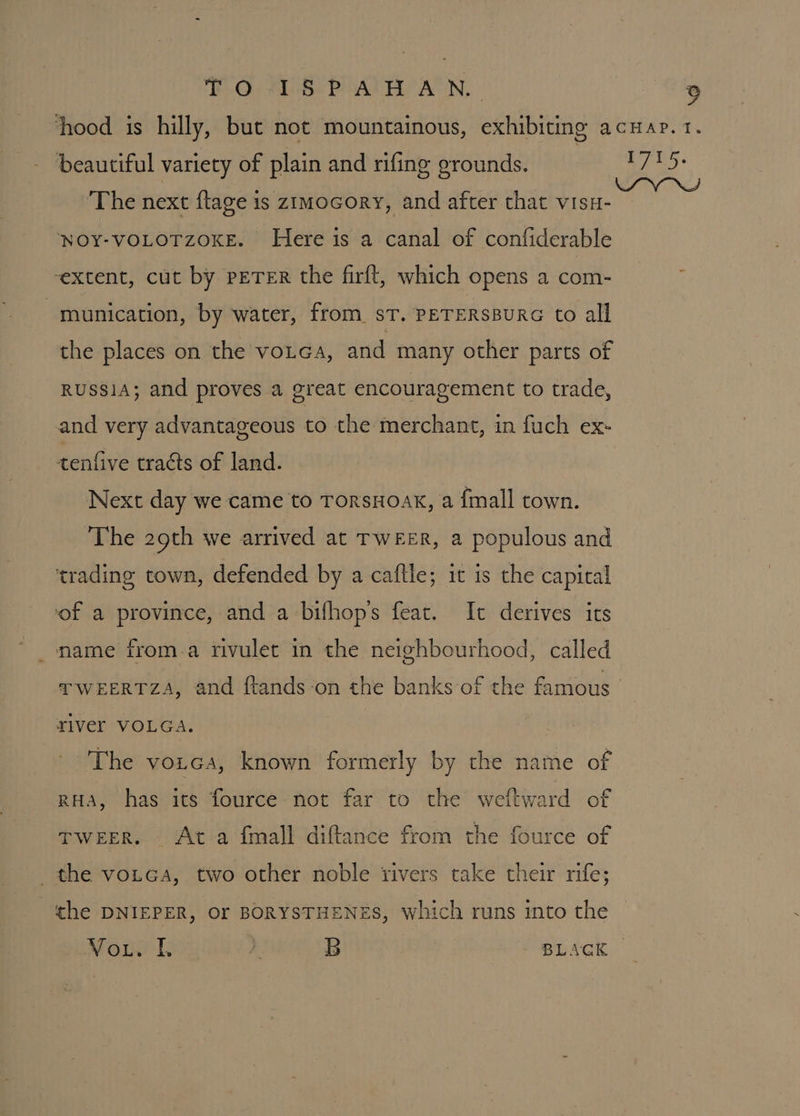 hood is hilly, but not mountainous, exhibiting acuap. 1. beautiful variety of plain and rifing grounds. Weel ‘The next ftage is zimocory, and after that visu- NOY-VOLOTZOKE. Here is a canal of confiderable ‘extent, cut by PETER the firft, which opens a com- munication, by water, from. sT. PETERSBURG to all the places on the votea, and many other parts of RUSSIA; and proves a great encouragement to trade, and very advantageous to the merchant, in fuch ex- tenfive tracts of land. Next day we came to TorsHoak, a {mall town. The 29th we arrived at TWEER, a populous and trading town, defended by a caftle; it is the capital ‘of a province, and a bifhop’s feat. It derives its name from.a rivulet in the neighbourhood, called TWEERTZA, and ftands-on the banks of the famous’ river VOLGA: ' The vozea, known formerly by the name of pHa, has its fource not far to the weftward of TWEER. Ata fmall diftance from the fource of the votcGa, two other noble rivers take their rife; the DNIEPER, Or BORYSTHENES, which runs into the Vout. L jl B BLAGK —