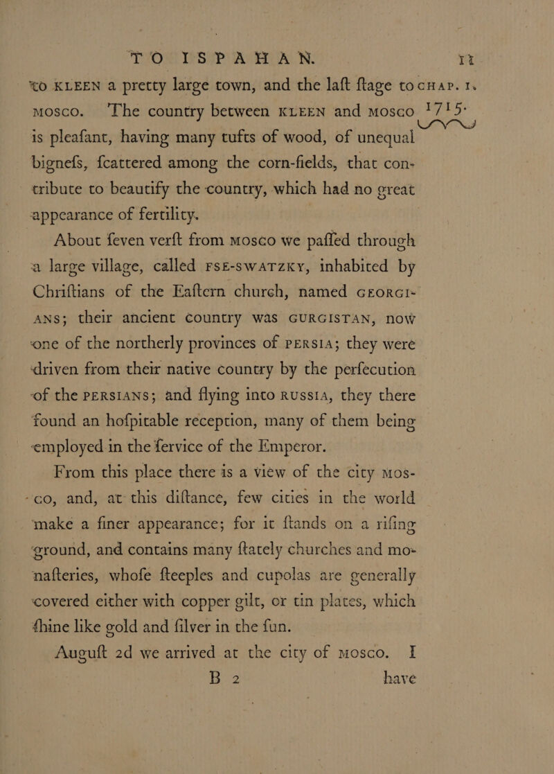 “TOR! SRP AWA: 1% *O KLEEN a pretty large town, and the laft ftlage tocuap. 1. mosco. ‘The country between KLEEN and mosco !/15- is pleafant, having many tufts of wood, of unequal bignefs, fcattered among the corn-fields, that con- tribute to beautify the country, which had no great appearance of fertility. About feven verft from mosco we paffed through a large village, called rse-swarzky, inhabited by Chriftians of the Eaftern church, named cGrorci- ANS; their ancient country was GURGISTAN, now ‘one of the northerly provinces of persia; they were ‘driven from their native country by the perfecution of the Persians; and flying into Russia, they there found an hofpitable reception, many of them being ‘employed in the fervice of the Emperor. From this place there is a view of the city mos- -co, and, at this diftance, few cities in the world make a finer appearance; for it ftands on a rifing ground, and contains many ftately churches and mo- nafteries, whofe fteeples and cupolas are generally covered either with copper gilt, or tin plates, which thine like gold and filver in the fun. Auguft 2d we arrived at the city of mosco. I 5-2 have