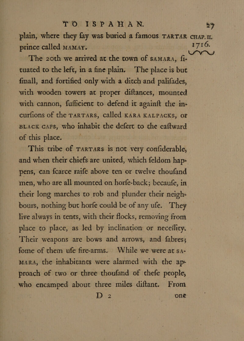 by prince called mamay. The 20th we arrived at the town of samara, fi- tuated to the left, in a fine plain. The place is but fmall, and fortified only with a ditch and palifades, with wooden towers at proper diftances, mounted with cannon, fufhcient to defend it againft the m- curfions of the rarTars, called KARA KALPACKS, of BLACK caps, who inhabit the deferc to the eaftward of this place. . This tribe of TarTaRs is not very confiderable, pens, can fcarce ratfe above ten or twelve thoufand men, who are all mounted on horfe-back; becaufe, in their long marches to rob and plunder their neigh- bours, nothing but horfe could be of any ufe. They live always in tents, with their flocks, removing from place to place, as led by inclinatiom or neceflity. Their weapons are bows and arrows, and fabres; fome of them ufe fire-arms. While we were at sa- maRA, the inhabitants were alarmed with the ap» proach of two or three thoufand of thefe people, who encamped about three miles diftant. From 1716.