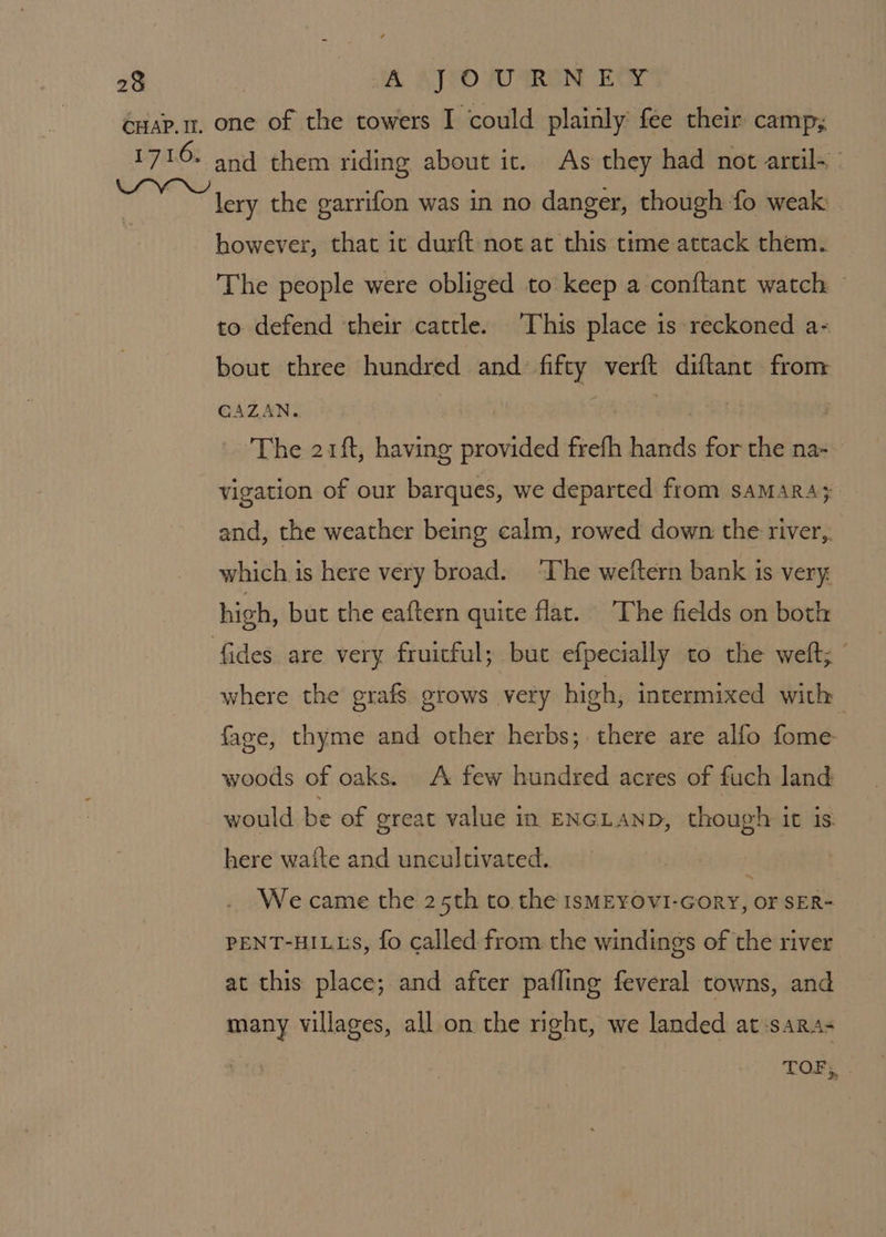 lery the garrifon was in no danger, though fo weak however, that ic durft not at this time attack them. The people were obliged to keep a-conftant watch — to defend their cattle. This place is reckoned a- bout three hundred and. fifty verft diftant from CAZAN. | Baier, Sh The 21ft, having provided frefh hands for the na- vigation of our barques, we departed from saMarRA; and, the weather being calm, rowed down the river,,. which is here very broad. ‘The weftern bank is very high, but the eaftern quite flac. The fields on both where the grafs grows very high, intermixed with face, thyme and other herbs; there are alfo fome woods of oaks. A few hundred acres of fuch land would be of great value in ENGLAND, though it is. here wafte and uncultivated. ; We came the 25th to the IsMEYOVI-GoRY, Or SER- PENT-HILLS, fo called from. the windings of the river at this place; and after pafling feveral towns, and many villages, all on the right, we landed at:sara- TOF, .