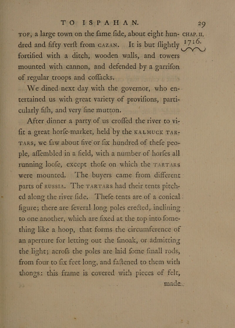 TWO? Te Se Peart A WN. a? dred and fifty verft from cazan. It is bur {lightly fortified with a ditch, wooden walls, and towers mounted with cannon, and defended by a garrifon of regular troops and coffacks. cularly fifh, and very fine mutton. fit a great horfe-market, held by the KaLmuck Tar- TARS, we faw about five or fix hundred of thefe peo- ple, affembled in a field, with a number of horfes all running loofe, except thofe on which the TarTars parts of russia. ‘The rarrars had their tents pitch- to one another, which are fixed at the top into. fome- thing like a hoop, that forms the circumference of an aperture for letting out the fmoak, or admitung the light; acrofs the poles are laid fome fimall rods, from four to fix feet long, and faftened to them with thongs: this frame is covered with pieces of felt,