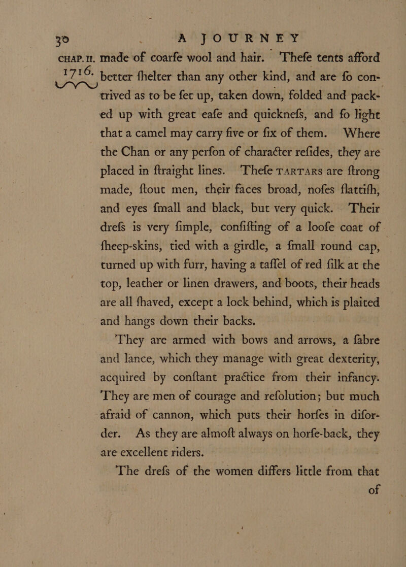 that a camel may carry five or fix of them. Where the Chan or any perfon of charatter refides, they are placed in ftraight lines. ‘Thefe rarrars are ftrong made, {tout men, their faces broad, nofes flattith, and eyes fmall and black, but very quick. Their drefs is very fimple, confifting of a loofe coat of fheep-skins, tied with a girdle, a fmall round cap, | curned up with furr, having a taffel of red filk at the top, leather or linen drawers, and boots, their heads are all fhaved, except a lock behind, winely4 1S plaited and hangs down their backs. They are armed with bows and arrows, a fabre and lance, which they manage with great dexterity, acquired by conftant practice from their infancy. They are men of courage and refolution; but much afraid of cannon, which puts their horfes in difor- der. As they are almoft always on horfe-back, they are excellent riders. The drefs of the women differs little from that : of