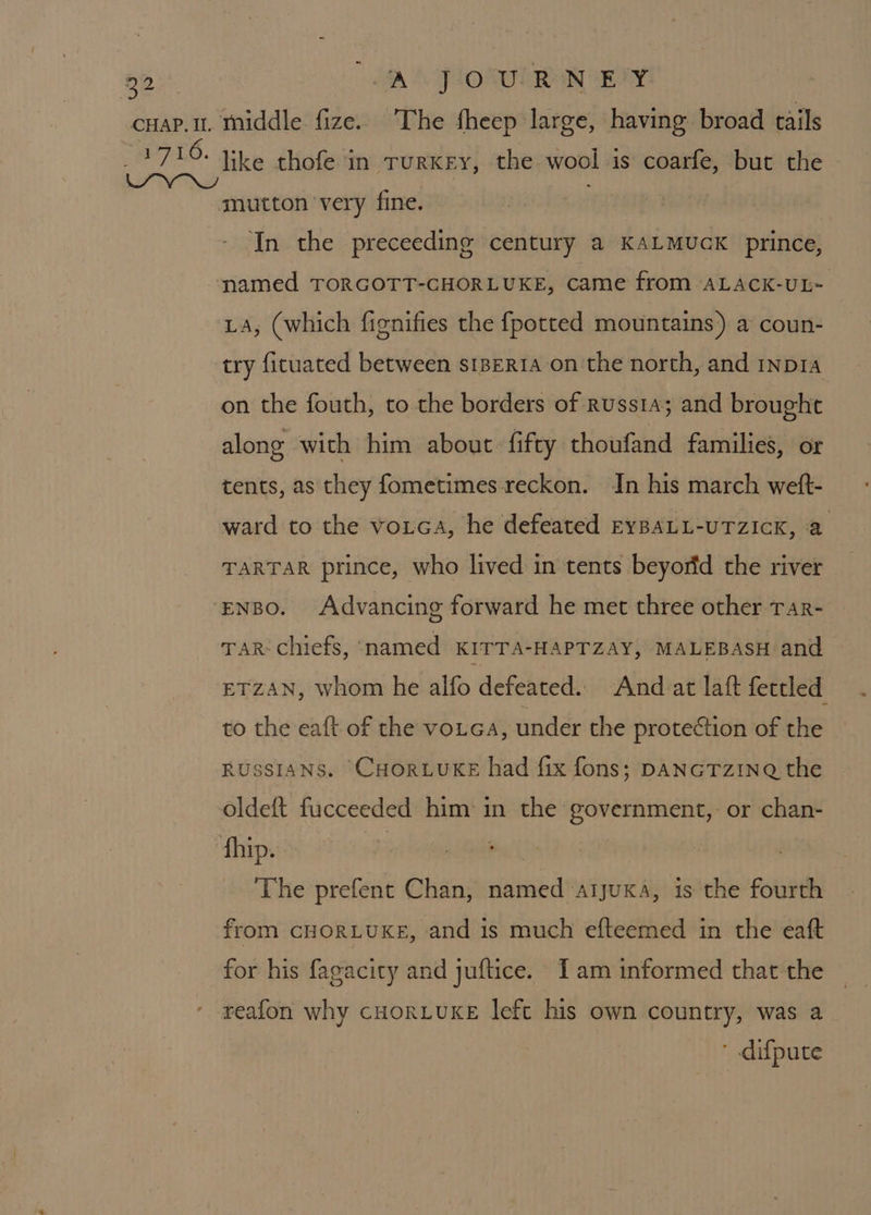 30 | AN FONE RAN EY cuap.1t. middle fize. The fheep large, having broad tails 1716. like thofe in TurKEy, the wool is coarfe, but the IY Nw ; mutton ‘very fine. In the preceeding century a KALMUGK prince, named TORGOTT-CHORLUKE, came from ALACK-UL- LA, (which fignifies the {potted mountains’) a coun- try fituated between seria on the north, and rnpia on the fouth, to the borders of russia; and brought along with him about fifty thoufand families, or tents, as they fometimes reckon. In his march welt- ward to the vorca, he defeated EyBAaLL-uTzIcK, a TARTAR prince, who lived in tents beyorfd the river ‘ENBo. Advancing forward he met three other Tar- Tar chiefs, named KITTA-HAPTZAY, MALEBASH and ETZAN, whom he alfo defeated. And at laft fettled to the eaft of the voiea, under the protection of the RUSSIANS. CHORLUKE had fix fons; DANGTzINQ the oldeft fucceeded him in the government,- or chan- fhip. | : | The prefent Chan, named arjuxa, is the fourth from cHORLUKE, and is much efteemed in the eaft for his fagacity and juftice. Tam informed that the reafon why cHORLUKE left his own country, was a ' difpute