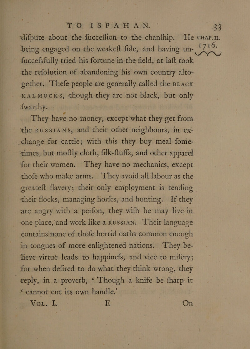 7 Or ff SP PyAckH ALN. fuccefsfully tried his fortune in the field, at laft took the refolution of abandoning his own country alto- gether. Thefe people are generally called the stack KALMUCKS, though they are not black, but only {warthy. | They have no money, except ‘what they get from the RussiaN8, and their other neighbours, in ex- change for cattle; with this they buy meal fome- times, but moftly cloth, filk-ftuffs, and other apparel for ther women. They have no mechanics, except thofe who make arms. ‘They avoid all labour as the ereatelt flavery; their only employment is tending their flocks, managing horfes, and hunting. If they fare angry with a perfon, they wilh he may live in one place, and work like a RussiAN. Their language contains none of thofe horrid oaths common enough in tongues of more enlightened nations. ‘They be- lieve virtue leads to happinefs, and vice to mifery; for when defired to do what they think wrong, they reply, in a proverb, &lt; Though a knife be fharp it * cannot cut its own handle. ox. iI. Bick . On