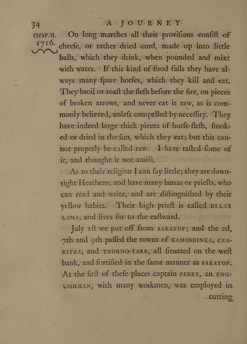 CHAP. Il. WAS POUR N PY: ‘On long«marches ‘all: their ‘provifions confift of cheefe, or rather dried -curd, made up into: little balls, which they «drink, when pounded and mixt with water. » If this:kind of food fails they have al- ways ‘many {pare horfes, which ‘they kill and ear. They? broil or: roaft the flefh before‘the fire, on pieces. of broken arrows, and never eat it raw, as-is com- monly believed, unlefs compelled by necellicy. ‘They have: indeed: large thick pieces of horfe-flefh, fmok- ed-or dried in thefun, which they ‘eat;-but this can- not’ properly bevcalled:raw. ‘IT chave: tafted :fome. of it, and thought it nomamils. 3 As to their religion Iean fay little; they are down- right Heathens, and have many lamas or prielts, who: ean read.and write, and ‘are: diftinguifhed. by their yellow habits. “Their high: pricft.is called DELAx¥ ~ ‘LAMA, and lives far to: the: eaftward. July ft we put off from. sararor;:and the 2d,. ath and gth pafled the towns:-of KAMOSHINKA, CZA- RITZA, and TZORNO-YARR;/ all fituated on the weft: At the firft of thefe: places captain PERRY, an. ENG- LISHMAN, with many workmen,’ was. employed in . €u Cling: