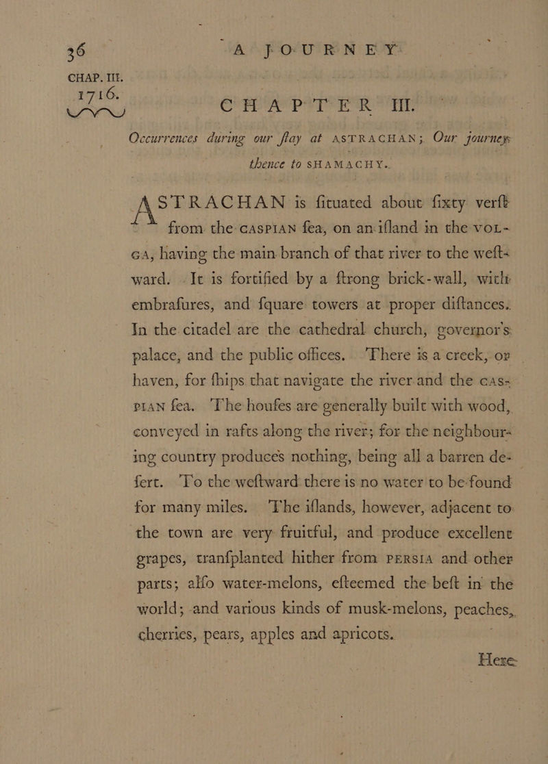 CHAP. IIL. 1716. wow ON CHAP TER’ Ht. Occurrences durmg our flay at ASTRACHAN; Our journey thence to SHAMACHY.. sk Nestigaai HAN is fituated about fixty verft from. the caspian fea, on anifland in the voL- Ga, having the main branch of that river to the welts ward. Je is fortified by a ftrong brick-wall, wiclt embrafures, and fquare towers at proper diftances.. In the citadel are the cathedral church, governor s: palace, and the public offices. There is a creek, ov haven, for {hips that navigate the river.and the cas- pian fea. ‘The houfes are generally built with wood, conveyed in rafts along the river; for the neighbour- ing country produces nothing, being all a barren de- | fert. ‘To the weftward there is no water to be found for many miles. The iflands, however, adjacent to: grapes, tranfplanted hither from peErsia and other parts; alfo water-melons, efteemed the beft in the world; and various kinds of musk-melons, peaches, cherries, pears, apples and apricots. Here.