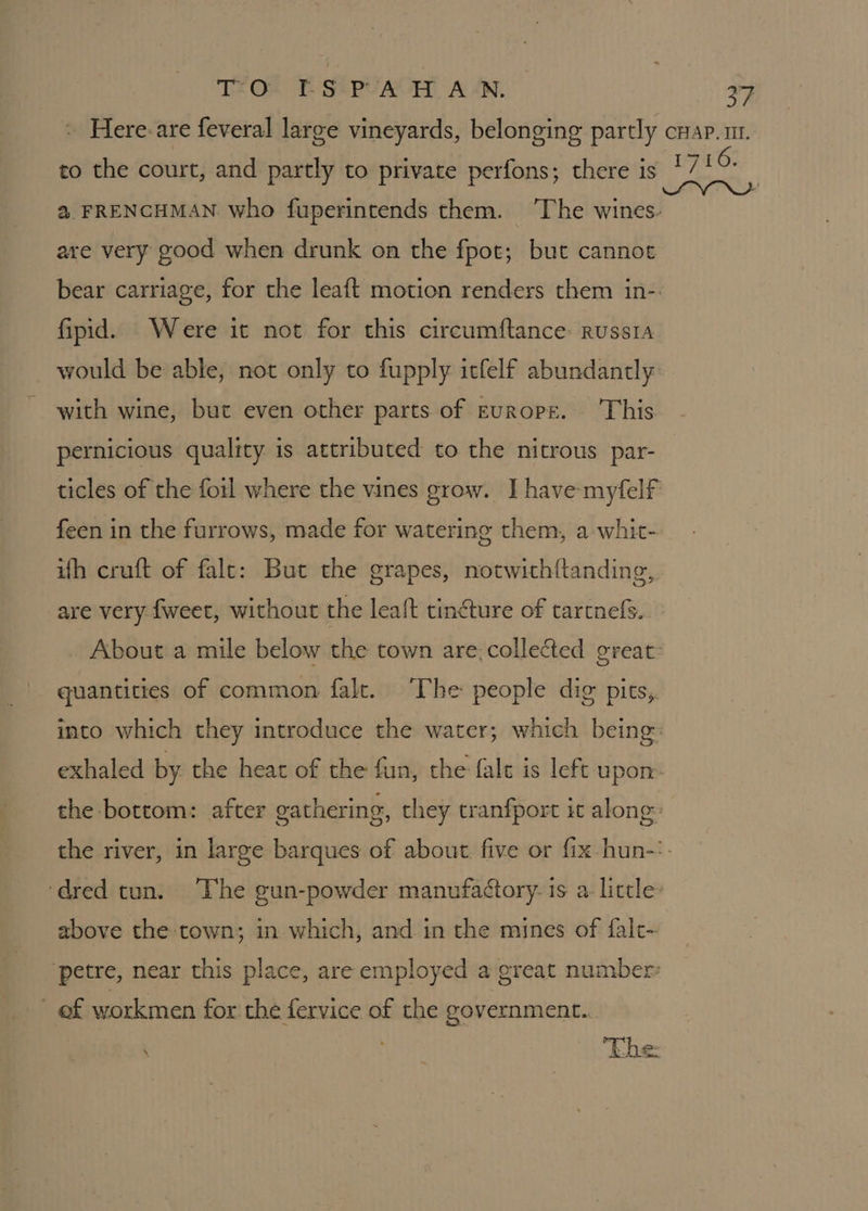 T.O. KS PA H AN, : Here-are feveral large vineyards, belonging partly to the court, and partly to private perfons; there is are very good when drunk on the fpot; but cannot fipid. Were it not for this circumftance russta would be able, not only to fupply itfelf abundantly with wine, but even other parts. of Europe. This pernicious quality is attributed to the nitrous par- feen in the furrows, made for watering them, a-whit- ith cruft of falc: But the grapes, notwith{tanding, are very {weet, without the leaft tin€ture of tartnefs.. quantities of common falt. ‘The people dig pits,. bf, CHAP VIE. above the town; in which, and in the mines of fal- ef workmen for the fervice of the government...